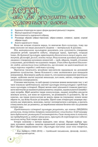 6

Художня література як одна з форм духовної дiяльності людини.

Функції художньої літератури.

Багатозначність художнього образу.

Різновиди образів (образ-персонаж, образ-символ, словесні, зорові, слухові
образи тощо).

Аналіз художнього твору.
Коли ми хочемо пізнати народ, то вивчаємо його культуру, тому що
вона охоплює всі види діяльності людини — матеріальну й духовну.
Під матеріальною культурою розуміють усю сукупність створених
людиною речей: предмети побуту, знаряддя праці, пристрої, споруди
тощо. До духовної культури зараховують досягнення в галузі науки, мис-
тецтва, філософії, релігії, освіти тощо. Результатом духовної діяльності
людини є створення духовних цінностей — ідей, образів, теорій, утілених
у наукових, релігійних чи художніх творах. Унаслідок духовної діяльнос-
ті людей змінюється їхня свідомість, що впливає на цивілізаційний по-
ступ окремих народів і людства в цілому.
Протягом тисячоліть мільйони мислителів працювали на духовний
розвиток суспільства. Імена більшості з них залишилися для нащадків
невідомими. Безсмертя здобули лише ті, хто написав вершинні мистецькі
твори, здійснив значні наукові винаходи, хоч вони, звісно, спиралися на
досягнення попередників.
Стосовно мистецтва, то цей процес сучасною мовою визначимо так: у всі
часи існували представники масової культури (попкультури) і представ-
ники культури елітарної. Перші метою своєї діяльності ставили пристосу-
ватимистецтводонаявногорівнярозвиткулюдини,задовольнитиїїневибаг-
ливі потреби. Щоб засвоїти твори попкультури, людині потрібно докласти
мінімум зусиль, але вони не підносять, не розвивають її духовність. Це не
означає, що твори попкультури не мають права на існування: кожен може
обрати те, що йому більше до вподоби. Проте саме літературні шедеври зму-
шують нас міркувати, можливо, часом і посперечатися з автором, а значить
стимулюють нас до розвитку, до вироблення вміння бачити світ під різними
кутами зору.
Представники елітарної культури розуміють, що кожна ЛЮДИНА
унікальна, тому своїми творами намагаються «очистити» її від нашару-
вань буденності, розвинути її неповторність. Саме тому вони й геніальні,
що пробуджують у людині кращі риси, прагнуть до перетворення і вдоско-
налення світу. Їхні твори поза часом.
Історія кожному з митців відводить своє місце. Процес відбору кра-
щих духовних надбань людства визначний сучасний письменник Умберто
Еко1
образно сформулював так: «Культура пам’ятає лише піки творення,
1
Åко Умбåрто (1932–2016) — італійський письменник, філософ, лінгвіст,
літературний критик.
 