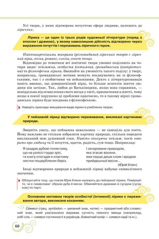 60
Усі твори, у яких відтворена почуттєва сфера людини, належать до
ліричних.
Лірика — це один із трьох родів художньої літератури (поряд з
епосом і драмою), у якому навколишню дійсність відтворено через
вираження почуттів і переживань ліричного героя.
Найпоширенішими жанрами (різновидами) ліричних творів є лірич-
ний вірш, пісня, романс, елегія, сонет тощо.
Відповідно до тематики всі поетичні твори умовно поділяють на чо-
тири види: пейзажна, особиста (інтимна), громадянська (патріотич-
на) та філософська лірика. Зважайте на умовність такого поділу: у творі,
наприклад, громадянські мотиви можуть поєднуватись як із філософ-
ськими, так і з особистими чи пейзажними. Дехто з літературознавців
навіть вважає, що довершеніший вірш, то більше аспектів життя лю-
дини він зачіпає. Так, любов до Батьківщини, якщо вона справжня, —
невіддільна від осмислення свого місця у світі, призначення в житті, тому
якщо в поезії порушено ці проблеми одночасно, то в такому вірші грома-
дянська лірика буде поєднана з філософською.
Наведіть приклади змішування видів лірики в улюблених творах.
У пейзажній ліриці відтворено переживання, викликані картинами
природи.
Зверніть увагу, що пейзажна замальовка — не самоціль для поета.
Йому важливо не стільки зобразити картину природи, скільки передати
викликаний нею душевний стан. Навіть описуючи пейзаж, поет гово-
рить про людину та її почуття, щастя, радість, сум тощо. Наприклад:
Я заздрю дубові гіллястому,
що на узліссі гордо зріс,
і в книгу спогадів я кластиму
листки пощерблених беріз.
І зачароване природою,
яка згасає восени,
вже серце дише сном і вродою
прийдешньої весни...
(Юрій Клен)
Іноді відтворення природи в пейзажній ліриці набуває символічного
значення.
Обґрунтуйте тезу, що поезія Юрія Клена належить до пейзажної лірики. Поміркуй-
те, чи є символами1
образи дуба й весни. Обміняйтеся думками із сусідом (сусід-
кою) по парті.
д-
Основним мотивом творів особистої (інтимної) лірики є пережи-
вання автора, викликане коханням.
1
Сèмвол (грец. symbolon — умовний знак, натяк) — предметний або словес-
ний знак, який узагальнено виражає сутність певного явища (наприклад,
хліб-сіль — символ гостинності в українців, блакитний колір — символ надії та ін.).
 