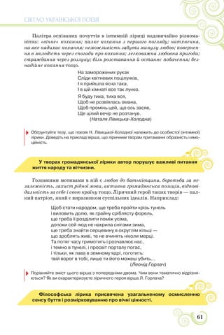 СВІТЛО УКРАЇНСЬКОЇ ПОЕЗІЇ
61
Палітра оспіваних почуттів в інтимній ліриці надзвичайно різнома-
нітна: «вічне» кохання; палке кохання з першого погляду; натхнення,
на яке надихає кохання; неможливість забути минулу любов; повернен-
ня в молодість через спогади про кохання; легковажна любовна пригода;
страждання через розлуку; біль розставання й останнє побачення; без-
надійне кохання тощо.
На заморожених руках
Сліди квітневих поцілунків,
І я прийшла ясна така,
І в цій кімнаті все так лунко.
Я буду тиха, тиха вся,
Щоб не розвіялась омана,
Щоб промінь цей, що ось засяв,
Ще цілий вечір не розтанув.
(Наталя Лівицька-Холодна)
Обґрунтуйте тезу, що поезія Н. Лівицької-Холодної належить до особистої (інтимної)
лірики. Доведіть на прикладі вірша, що ліричним творам притаманні образність і емо-
ційність.
У творах громадянської лірики автор порушує важливі питання
життя народу та вітчизни.
Головними мотивами в ній є любов до батьківщини, боротьба за не-
залежність, захист рідної мови, активна громадянська позиція, відпові-
дальність за себе і свою країну тощо. Ліричний герой таких творів — пал-
кий патріот, який є виразником суспільних ідеалів. Наприклад:
Щоб стати народом, ще треба пройти крізь тунель
і виловить долю, як грайну сріблясту форель,
ще треба її розділити поміж усіма,
допоки сей люд не накрила снігами зима,
ще треба знайти серцевину в округлім кільці —
що зроблять живі, те не вчинять ніколи мерці.
Та потяг часу гримотить і розчавлює нас,
і темно в тунелі, і просвіт порталу погас,
і тільки, як лава в земному ядрі, гоготить:
твій ворог в тобі, лише ти його можеш убить...
(Леонід Горлач)
Порівняйте зміст цього вірша з попередніми двома. Чим вони тематично відрізня-
ються? Як ви охарактеризуєте ліричного героя вірша Л. Горлача?
Філософська лірика присвячена узагальненому осмисленню
сенсу буття і розмірковуванню про вічні цінності.
 