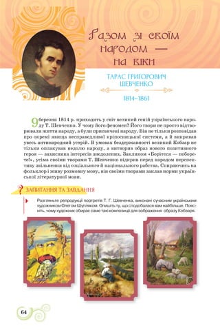 64
9березня 1814 р. приходить у світ великий геній українського наро-
ду Т. Шевченко. У чому його феномен? Його твори не просто відтво-
рювали життя народу, а були присвячені народу. Він не тільки розповідав
про окремі явища несправедливої кріпосницької системи, а й викривав
увесь антинародний устрій. В умовах бездержавності великий Кобзар не
тільки оплакував недолю народу, а витворив образ нового позитивного
героя — захисника інтересів знедолених. Закликом «Борітеся — поборе-
те!», усіма своїми творами Т. Шевченко відкрив перед народом перспек-
тиву звільнення від соціального й національного рабства. Спираючись на
фольклор і живу розмовну мову, він своїми творами заклав норми україн-
ської літературної мови.
1. Розгляньте репродукції портретів Т. Г. Шевченка, виконані сучасним українським
художником Олегом Шупляком. Опишіть ту, що сподобалася вам найбільше. Пояс-
ніть, чому художник обирає саме такі композиції для зображення образу Кобзаря.
ЗАПИТАННЯ ТА ЗАВДАННЯ
ТАРАС ГРИГОРОВИЧ
ШЕВЧЕНКО
1814–1861
 