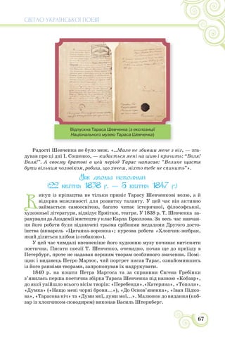 СВІТЛО УКРАЇНСЬКОЇ ПОЕЗІЇ
67
Відпускна Тараса Шевченка (з експозиції
Національного музею Тараса Шевченка)
Радості Шевченка не було меж. «...Мало не збивши мене з ніг, — зга-
дував про ці дні І. Сошенко, — кидається мені на шию і кричить: “Воля!
Воля!”. А своєму братові в цей період Тарас написав: “Велике щастя
бути вільним чоловіком, робиш, що хочеш, ніхто тебе не спинить”».
Між двома неволями
(22 квітня 1838 р. — 5 квітня 1847 р.)
В
икуп із кріпацтва не тільки приніс Тарасу Шевченкові волю, а й
відкрив можливості для розвитку таланту. У цей час він активно
займається самоосвітою, багато читає історичної, філософської,
художньої літератури, відвідує Ермітаж, театри. У 1838 р. Т. Шевченка за-
рахували до Академії мистецтв у клас Карла Брюллова. За весь час навчан-
ня його роботи були відзначені трьома срібними медалями Другого досто-
їнства (акварель «Циганка-ворожка»; курсова робота «Хлопчик-жебрак,
який ділиться хлібом із собакою»).
У цей час чимдалі впевненіше його художню музу починає витісняти
поетична. Писати поезії Т. Шевченко, очевидно, почав ще до приїзду в
Петербург, проте не надавав першим творам особливого значення. Помі-
щик і видавець Петро Мартос, чий портрет писав Тарас, ознайомившись
із його ранніми творами, запропонував їх надрукувати.
1840 р. на кошти Петра Мартоса та за сприяння Євгена Гребінки
з’явилась перша поетична збірка Тараса Шевченка під назвою «Кобзар»,
до якої увійшло всього вісім творів: «Перебендя»,«Катерина», «Тополя»,
«Думка» («Нащо мені чорні брови...»), «До Основ’яненка», «Іван Підко-
ва», «Тарасова ніч» та «Думи мої, думи мої...». Малюнок до видання (коб-
зар із хлопчиком-поводирем) виконав Василь Штернберг.
 