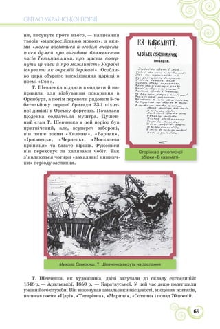 СВІТЛО УКРАЇНСЬКОЇ ПОЕЗІЇ
69
ня, висунуте проти нього, — написання
творів «малоросійською мовою», з яки-
ми «могли посіятися й згодом вкорени-
тися думки про вигадане блаженство
часів Гетьманщини, про щастя повер-
нути ці часи й про можливість Україні
існувати як окремій державі». Особли-
во царя обурило висміювання цариці в
поемі «Сон».
Т. Шевченка віддали в солдати й на-
правили для відбування покарання в
Оренбург, а потім перевели рядовим 5-го
батальйону першої бригади 23-ї піхот-
ної дивізії в Орську фортецю. Почалася
щоденна солдатська муштра. Душев-
ний стан Т. Шевченка в цей період був
пригнічений, але, всупереч забороні,
він пише поеми «Княжна», «Варнак»,
«Іржавець», «Чернець», «Москалева
криниця» та багато віршів. Рукописи
він переховує за халявами чобіт. Так
з’являються чотири «захалявні книжеч-
ки» періоду заслання.
Микола Самокиш. Т. Шевченка везуть на заслання
Т. Шевченка, як художника, двічі залучали до складу експедицій:
1848 р. — Аральської, 1850 р. — Каратауської. У цей час дещо полегшили
умови його служби. Він виконував замальовки місцевості, місцевих жителів,
написав поеми «Царі», «Титарівна», «Марина», «Сотник» і понад 70 поезій.
Сторінка з рукописної
збірки «В казематі»
 
