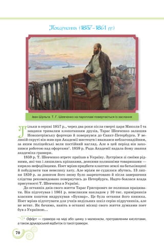 70
Повернення (1857–1861 рр.)
Іван Шульга. Т. Г. Шевченко на пароплаві повертається із заслання
Т
ільки в серпні 1857 р., через два роки після смерті царя Миколи І та
завдяки тривалим клопотанням друзів, Тарас Шевченко залишив
Новопетрівську фортецю й повернувся до Санкт-Петербурга. У ве-
ликій скруті він жив при Академії мистецтв і вважався неблагонадійним,
за яким поліцейські вели постійний нагляд. Але в цей період він захо-
пився роботою над офортами1
. 1859 р. Рада Академії надала йому звання
академіка гравюри.
1859 р. Т. Шевченко втретє приїхав в Україну. Зустрівся зі своїми рід-
ними, які так і лишились кріпаками, деякими колишніми товаришами —
кирило-мефодіївцями. Поет мріяв придбати клаптик землі на батьківщині
й побудувати там невелику хату. Але мріям не судилося збутись. 13 лип-
ня 1859 р. за доносом його знову було заарештовано й після завершення
слідства рекомендовано повернутись до Петербурга. Надто боялася влада
присутності Т. Шевченка в Україні.
До останніх днів свого життя Тарас Григорович не полишав працюва-
ти. Він підготував і 1861 р. невеликим накладом у 10 тис. примірників
власним коштом видрукував «Буквар». Це була остання його книжка.
Поет мріяв підготувати для учнів недільних шкіл серію підручників, але
не встиг. Як бачимо, навіть в останні місяці свого життя думками поет
був з Україною...
1
Офîрт — гравюра на міді або цинку з малюнком, протравленим кислотами,
а також друкарський відбиток із такої гравюри.
 