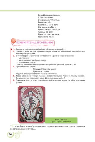 76
Із-за Дніпра широкого
У степ погуляти
З киргизами1
убогими.
Вони вже убогі,
Уже голі... Та на волі
Ще моляться Богу.
Прилітайте ж, мої любі,
Тихими речами
Привітаю вас, як діток,
І заплачу з вами.
ПОМІРКУЙТЕ НАД ПРОЧИТАНИМ
1. Висловте свої враження від вірша «Думи мої, думи мої...».
2. Поясніть, який настрій ліричного героя і чим він викликаний. Відповідь під-
тверджуйте цитатами.
3. У своїх творах Т. Шевченко вживав слово «дума» в таких значеннях:
міркування;
жанр народного епічного твору;
поетична творчість.
У якому значенні слово «дума» вжито у вірші «Думи мої, думи мої...»?
4. Прокоментуйте рядки:
Не кидайте хоч ви мене
При лихій годині.
Яку роль виконує частка хоч у цьому контексті?
5. Тарас Шевченко у творі «Кавказ» охарактеризував Росію як тюрму народів.
Як цю думку він розвиває у вірші «Думи мої, думи мої...»?
6. Прокоментуйте, як поет розкрив кожний із мотивів вірша. Цитуйте при цьому
уривки.
Алла Горська.
Дума (Тарас Шевченко)
1
Киргèзи — в оренбурзьких степах переважно жили казахи, у часи Шевченка
їх часто називали киргизами.
 