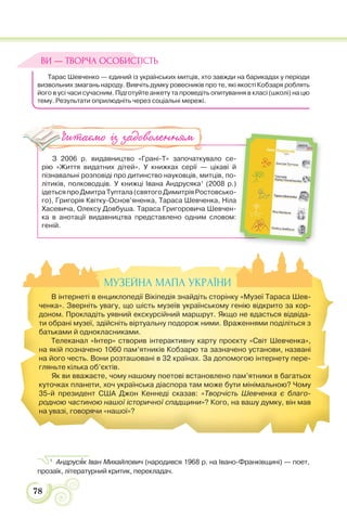 78
Тарас Шевченко — єдиний із українських митців, хто завжди на барикадах у періоди
визвольних змагань народу. Вивчіть думку ровесників про те, які якості Кобзаря роблять
його в усі часи сучасним. Підготуйте анкету та проведіть опитування в класі (школі) на цю
тему. Результати оприлюдніть через соціальні мережі.
З 2006 р. видавництво «Грані-Т» започаткувало се-
рію «Життя видатних дітей». У книжках серії — цікаві й
пізнавальні розповіді про дитинство науковців, митців, по-
літиків, полководців. У книжці Івана Андрусяка1
(2008 р.)
ідетьсяпроДмитраТуптала(святогоДимитріяРостовсько-
го), Григорія Квітку-Основ’яненка, Тараса Шевченка, Ніла
Хасевича, Олексу Довбуша. Тараса Григоровича Шевчен-
ка в анотації видавництва представлено одним словом:
геній.
1
Андрусÿк Іван Михайлович (народився 1968 р. на Івано-Франківщині) — поет,
прозаїк, літературний критик, перекладач.
ВИ — ТВОРЧА ОСОБИСТІСТЬ
Читаємо із задоволенням
МУЗЕЙНА МАПА УКРАЇНИ
В інтернеті в енциклопедії Вікіпедія знайдіть сторінку «Музеї Тараса Шев-
ченка». Зверніть увагу, що шість музеїв українському генію відкрито за кор-
доном. Прокладіть уявний екскурсійний маршрут. Якщо не вдасться відвіда-
ти обрані музеї, здійсніть віртуальну подорож ними. Враженнями поділіться з
батьками й однокласниками.
Телеканал «Інтер» створив інтерактивну карту проєкту «Світ Шевченка»,
на якій позначено 1060 пам’ятників Кобзарю та зазначено установи, названі
на його честь. Вони розташовані в 32 країнах. За допомогою інтернету пере-
гляньте кілька об’єктів.
Як ви вважаєте, чому нашому поетові встановлено пам’ятники в багатьох
куточках планети, хоч українська діаспора там може бути мінімальною? Чому
35-й президент США Джон Кеннеді сказав: «Творчість Шевченка є благо-
родною частиною нашої історичної спадщини»? Кого, на вашу думку, він мав
на увазі, говорячи «нашої»?
 