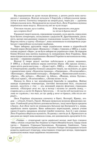 82
Від народження не дуже сильна фізично, у десять років вона засту-
дилась і захворіла. Відтоді почалась її боротьба з туберкульозом трива-
лістю в життя. Спочатку операція на хворій руці, через рік — уражена
туберкульозом нога. Незважаючи на сильні болі, Леся Українка мужньо
переносила свою недугу. Ніколи від неї не чули скарг:
Хто вам сказав, що я слабка,
що я корюся долі?
Хіба тремтить моя рука
чи пісня й думка кволі?
Уроджені творчі нахили, середовище в родині, коло друзів, серед яких
було багато літераторів, спілкування з дядьком М. Драгомановим, діяль-
ність матері-письменниці сприяли становленню таланту Лесі Українки.
Беручи участь у гуртку «Плеяда»1
, вона засвоювала та поширювала укра-
їнське і європейське культурне надбання.
Через заборону друкувати твори українською мовою в підросійській
Україні перші Лесині вірші «Конвалія» і «Сафо» з’явились у 1884 р. у львів-
ському журналі «Зоря», де не було заборон на українське слово. За порадою
Олени Пчілки юна поетеса підписала їх псевдонімом Леся Українка. Цим
вона підкреслила своє походження з Великої України та наголосила на тому,
що вона — справжня українка.
Відтоді її твори дедалі частіше публікували в різних виданнях.
У 1893 р. у Львові вийшла перша поетична збірка «На крилах пісень»,
через шість років наступна — «Думи і мрії», 1902 р. — «Відгуки». А ще в
її літературному доробку близько двадцяти творів, що належать до драм
і драматичних поем: «Блакитна троянда», «Одержима», «В катакомбах»,
«Кассандра», «Камінний господар», «Бояриня», «Вавилонський полон»,
«Оргія», «На руїнах», «Магомет та Айша», «Йоанна, жінка Хусова»,
«На полі крові», «В катакомбах», «Лісова пісня» та ін.
Писала їх Леся в час відчайдушної боротьби із хворобою. Майже
завжди підвищена температура, постійні виснажливі болі, лікувальні
масажі, закутість у гіпс — ось неповний перелік фізичних страждань
поетеси. «Найгірше мені те, що я тепер і писати не завжди можу, —
скаржилась у листі до Бориса Грінченка, — бо часто від виснаження го-
лова не служить, і то так, як ще зроду у мене не бувало, хіба після опе-
рації».
Леся Українка лікувалася спочатку в Одесі, Болгарії, Криму, зго-
дом — в Італії, Єгипті, Грузії. Поїздки вимагали великих фінансових ви-
трат. Улюбленій дочці багато допомагав батько, іноді мати брала кредити
в банку. Але Леся часто не зізнавалась батькам про безгрошів’я і, хвора,
заробляла своєю працею. Вона займалася перекладами, давала учням
уроки й навіть продавала нехитрі сімейні пожитки. Але й у цих умовах
Леся Українка зберігала мужність. В одному з листів до А. Кримського за
два роки до смерті вона написала слова, які допомагають зрозуміти її сто-
1
«Плеÿда» — літературний гурток української молоді, який було створено
1888 р. в Києві з ініціативи Лесі Українки та її брата Михайла Косача. Серед членів
гуртка — Людмила Старицька-Черняхівська, Володимир Самійленко, Гриць
Григоренко, Aгатангел Кримський та ін. Учасники «Плеяди» обговорювали питання
розвитку української літератури, влаштовували літературні вечори, перекладали
українською мовою твори зарубіжних письменників.
 