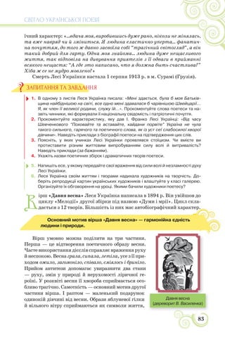 СВІТЛО УКРАЇНСЬКОЇ ПОЕЗІЇ
83
їчний характер: «...вдача моя, виробившись дуже рано, ніколи не мінялась,
та вже навряд чи й зміниться. Я людина еластично-уперта... фанатич-
на почуттям, до того ж давно засвоїла собі “трагічний світогляд”, а він
такий добрий для гарту. Одна моя знайома... людина дуже нещасливого
життя, так відповіла на дивування приятелів з її одваги в прийманні
всякого нещастя: “А где это написано, что я должна быть счастлива?”
Хіба ж се не мудро мовлено?»
Смерть Лесі Українки настала 1 серпня 1913 р. в м. Сурамі (Грузія).
1. В одному з листів Леся Українка писала: «Мені здається, була б моя Батьків-
щина найбіднішою на світі, все одно мені здавалася б чарівнішою Швейцарії...
Я, як член її великої родини, служу їй...». Прокоментуйте слова поетеси та на-
звіть чинники, які формували її національну свідомість і патріотичні почуття.
2. Прокоментуйте характеристику, яку дав І. Франко Лесі Українці: «Від часу
Шевченкового “Поховайте та вставайте, кайдани порвіте” Україна не чула
такого сильного, гарячого та поетичного слова, як із уст сеї слабосилої хворої
дівчини». Наведіть приклади з біографії поетеси на підтвердження цих слів.
3. Поясніть, у яких учинках Лесі Українки проявлявся стоїцизм. Чи вмієте ви
протиставити різним життєвим випробуванням силу волі й витривалість?
Наведіть приклади (за бажанням).
4. Укажіть назви поетичних збірок і драматичних творів поетеси.
5. Напишіть есе, у якому передайте свої враження від сили волі й незламності духу
Лесі Українки.
6. Леся Українка своїм життям і творами надихала художників на творчість. До-
беріть репродукції картин українських художників і влаштуйте у класі галерею.
Організуйте їх обговорення на уроці. Якими бачили художники поетесу?
В
ірш «Давня весна» Леся Українка написала в 1894 р. Він увійшов до
циклу «Мелодії» другої збірки під назвою «Думи і мрії». Цикл скла-
дається з 12 творів. Більшість із них має автобіографічний характер.
Вірш умовно можна поділити на три частини.
Перша — це відтворення поетичного образу весни.
Часте використання дієслів справляє враження руху
й неспокою. Весна грала, сипала, летіла, усе з її при-
ходом ожило, загомоніло, співало, сміялось і бриніло.
Прийом антитези допомагає увиразнити два стани
— руху, змін у природі й нерухомості ліричної ге-
роїні. У розквіті весни її хвороба сприймається осо-
бливо трагічно. Самотність — основний мотив другої
частини вірша. І раптом — маленький подарунок
одинокій дівчині від весни. Образи яблуневої гілки
й вільного вітру сприймаються як символи життя,
ЗАПИТАННЯ ТА ЗАВДАННЯ
р.
Основний мотив вірша «Давня весна» — гармонійна єдність
людини і природи.
Давня весна
(дереворит В. Василенка)
 