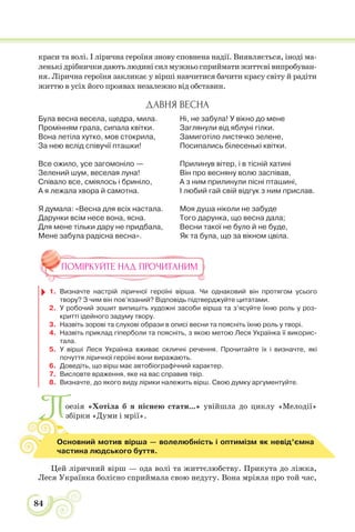 84
краси та волі. І лірична героїня знову сповнена надії. Виявляється, іноді ма-
ленькі дрібнички дають людині сил мужньо сприймати життєві випробуван-
ня. Лірична героїня закликає у вірші навчитися бачити красу світу й радіти
життю в усіх його проявах незалежно від обставин.
ДАВНЯ ВЕСНА
Була весна весела, щедра, мила.
Промінням грала, сипала квітки.
Вона летіла хутко, мов стокрила,
За нею вслід співучії пташки!
Все ожило, усе загомоніло —
Зелений шум, веселая луна!
Співало все, сміялось і бриніло,
А я лежала хвора й самотна.
Я думала: «Весна для всіх настала.
Дарунки всім несе вона, ясна.
Для мене тільки дару не придбала,
Мене забула радісна весна».
Ні, не забула! У вікно до мене
Заглянули від яблуні гілки.
Замиготіло листячко зелене,
Посипались білесенькі квітки.
Прилинув вітер, і в тісній хатині
Він про весняну волю заспівав,
А з ним прилинули пісні пташині,
І любий гай свій відгук з ним прислав.
Моя душа ніколи не забуде
Того дарунка, що весна дала;
Весни такої не було й не буде,
Як та була, що за вікном цвіла.
ПОМІРКУЙТЕ НАД ПРОЧИТАНИМ
1. Визначте настрій ліричної героїні вірша. Чи однаковий він протягом усього
твору? З чим він пов’язаний? Відповідь підтверджуйте цитатами.
2. У робочий зошит випишіть художні засоби вірша та з’ясуйте їхню роль у роз-
критті ідейного задуму твору.
3. Назвіть зорові та слухові образи в описі весни та поясніть їхню роль у творі.
4. Назвіть приклад гіперболи та поясніть, з якою метою Леся Українка її викорис-
тала.
5. У вірші Леся Українка вживає окличні речення. Прочитайте їх і визначте, які
почуття ліричної героїні вони виражають.
6. Доведіть, що вірш має автобіографічний характер.
7. Висловте враження, яке на вас справив твір.
8. Визначте, до якого виду лірики належить вірш. Свою думку аргументуйте.
Поезія «Хотіла б я піснею стати...» увійшла до циклу «Мелодії»
збірки «Думи і мрії».
Цей ліричний вірш — ода волі та життєлюбству. Прикута до ліжка,
Леся Українка болісно сприймала свою недугу. Вона мріяла про той час,
Основний мотив вірша — волелюбність і оптимізм як невід’ємна
частина людського буття.
 