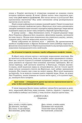 86
лення в Україні мистецтво (і література зокрема) не повинно стояти
осторонь проблем народу. В поемі «Давня казка» вона порушила важ-
ливу тему ролі поета в суспільстві. Яке місце митця в суспільстві? Яке
призначення мистецтва? Над цими питаннями автор розмірковувала
протягом усього життя.
Події в поемі відбуваються в умовно-казковій країні. Сюжет складається
з чотирьох епізодів: знайомство поета з Бертольдо; пісні поета допомагають
лицареві завоювати серце коханої і підкорити ворожу фортецю; твори митця
піднімають народ на захист своїх інтересів у боротьбі проти Бертольдо.
У центрі поеми — образ безіменного поета. У першій редакції твору
Леся Українка зобразила його людиною з фізичними вадами, натякаючи
на свою недугу. Згодом вона відмовилася від первісного задуму, закцен-
тувавши увагу лише на моральних якостях співця.
Поему побудовано на антитезі воля — рабство. Це протиставлення
знайшло відображення в образах безіменного поета (свобода моральна й
фінансова незалежність) та Бертольдо (залежність від матеріальних благ,
намагання підпорядкувати всіх своїй волі).
г,
,
,
На зіткненні інтересів головних героїв побудовано конфлікт поеми.
В образі поета втілено митця з високими моральними якостями. Він
не женеться за багатством, йому не потрібні лаври придворного співака.
Поет має почуття гідності й готовий підтримати лицаря, але лише доти,
доки допомога не порушує його основних життєвих принципів. Він на-
писав серенаду, щоб закохати панночку в Бертольдо, створив уїдливо-
го вірша, який надихнув народ на штурм фортеці. Але як тільки прості
люди почали зазнавати утисків від Бертольдо, поет займає принципову
позицію. Він ставить своє слово на захист народу. Його пісні надихають
на боротьбу, їх не можуть спинити навіть тюремні мури. Отже, на думку
Лесі Українки, поезія повинна не тільки нести красу, а й служити наро-
ду, захищати його інтереси.
о-
Ідея поеми — утвердження думки про високе призначення мисте-
цтва та його всеперемагаючої сили.
У поемі порушено багато інших проблем: уміння бути вдячним за допо-
могу, моральний обов’язок перед іншими, гідність, гордість і гординя, що
таке особиста свобода і які її межі, у чому полягає людське щастя тощо.
ДАВНЯ КАЗКА
Скорочено
І
...................................
Десь, колись, в якійсь країні,
Де захочете, там буде,
Бо у казці, та ще в віршах,
Все можливо, добрі люде.
Десь, колись, в якійсь країні
Проживав поет нещасний,
Тільки мав талан до віршів,
Не позичений, а власний.
 