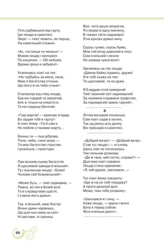 88
Геть одбившися від гурту,
Їде лицар в самотині.
Зирк! — поет лежить, як перше,
На самісінькій стежині.
«Ах, гостинця ти чекаєш! —
Мовив лицар і лапнувся
По кишенях. — Ой небоже,
Вдома гроші я забувся!»
Усміхнувсь поет на теє:
«Не турбуйсь за мене, пане,
Маю я багатства стільки,
Що його й на тебе стане!»
Спалахнув від гніву лицар,
Був він гордий та завзятий,
Але ж тільки на упертість
Та на гордощі багатий.
«Годі жартів! — крикнув згорда.
Бо задам тобі я гарту!»
А поет йому: «Та й сам я
Не люблю з панами жарту...
Бачиш ти — оця діброва,
Поле, небо, синє море —
То моє багатство-панство
І розкішне, і просторе.
При всьому сьому багатстві
Я щасливий завжди й вільний».
Тут покликнув лицар: «Боже!
Чоловік сей божевільний!»
«Може буть, — поет відмовив, —
Певне, всі ми в Божій волі.
Та я справді маю щастя,
І з мене його доволі.
Так, я вільний, маю бистрі
Вільні думи-чарівниці,
Що для них нема на світі
Ні застави, ні границі.
Все, чого душа запрагне,
Я створю в одну хвилину,
В таємні світи надхмарні
Я на крилах думки лину.
Скрізь гуляю, скрізь буяю,
Мов той вітер дзвінкий в полі;
Сам я вільний і ніколи
Не зламав чужої волі!»
Засміявсь на теє лицар:
«Давню байку правиш, друже!
Я ж тобі скажу на теє:
Ти щасливий, та не дуже.
Я б віддав отой химерний
Твій таємний світ надхмарний
За наземне справжнє графство,
За підхмарний замок гарний».
.................................
II
Літнім вечором пізненько
Сам поет сидів в хатині,
Так од ранку цілу днину
Він просидів в самотині.
................................
«Добрий вечір!» — «Добрий вечір».
Став тут лицар і — ні слова.
Щось ніяк не починалась
Тая пильная розмова.
«Де ж твоя, мій гостю, справа?» —
Далі вже поет озвався.
Лицар стиха одмовляє:
«Я, мій друже, закохався...»
Тут поет йому говорить:
«Що ж на се тобі пораджу?
А проте доказуй далі,
Може, чим тебе розважу».
«Закохався я і гину, —
Каже лицар, — вдень і вночі
Бачу я перед собою
Ясні оченьки дівочі».
....................................
 