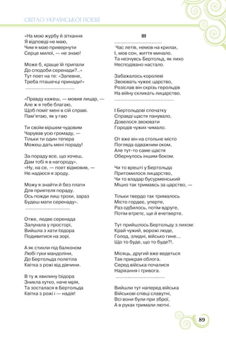 СВІТЛО УКРАЇНСЬКОЇ ПОЕЗІЇ
89
«На мою журбу й зітхання
Я відповіді не маю,
Чим я маю привернути
Серце милої, — не знаю!
Може б, краще їй припали
До сподоби серенади?..»
Тут поет на те: «Запевне,
Треба пташечці принади!»
.................................
«Правду кажеш, — мовив лицар, —
Але ж я тебе благаю,
Щоб поміг мені в сій справі.
Пам’ятаю, як у гаю
Ти своїм віршем чудовим
Чарував усю громаду, —
Тільки ти один тепера
Можеш дать мені пораду!
За пораду все, що хочеш,
Дам тобі я в нагороду».
«Ну, на се, — поет відмовив, —
Не надіюся я зроду.
Можу я знайти й без плати
Для приятеля пораду.
Ось пожди лиш трохи, зараз
Будеш мати серенаду».
..............................
Отже, ледве серенада
Залунала у просторі,
Вийшла з хати Ізідора
Подивитися на зорі.
А як стихли під балконом
Любі гуки мандоліни,
До Бертольда полетіла
Квітка з рожі від дівчини.
В ту ж хвилину Ізідора
Зникла хутко, наче мрія,
Та зосталася в Бертольда
Квітка з рожі і — надія!
III
................................
Час летів, немов на крилах,
І, мов сон, життя минало.
Та незчувсь Бертольд, як лихо
Несподівано настало.
Забажалось королеві
Звоювать чужеє царство,
Розіслав він скрізь герольдів
На війну скликать лицарство.
........................................
І Бертольдові спочатку
Справді щастя панувало,
Довелося звоювати
Городів чужих чимало.
От вже він на стольне місто
Погляда одважним оком,
Але тут-то саме щастя
Обернулось іншим боком.
Чи то врешті у Бертольда
Притомилося лицарство,
Чи то владар бусурменський
Міцно так тримавсь за царство, —
Тільки твердо так трималось
Місто гордеє, уперте,
Раз одбилось, потім вдруге,
Потім втретє, ще й вчетверте.
Тут прийшлось Бертольду з лихом:
Край чужий, ворожі люде,
Голод, злидні, військо гине...
Що то буде, що то буде?!.
Місяць, другий вже ведеться
Тая прикрая облога.
Серед війська почалися
Нарікання і тривога.
.................................
Вийшли тут наперед війська
Військові співці славутні,
Всі вони були при зброї,
А в руках тримали лютні.
 