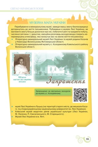 СВІТЛО УКРАЇНСЬКОЇ ПОЕЗІЇ
95
МУЗЕЙНА МАПА УКРАЇНИ
Перебуваючи в меморіальному музеї, завжди маєш змогу безпосередньо
доторкнутись до життя письменника. Побувавши в музеях Лесі Українки, ви
матимете змогу більше дізнатися про неї, побачите її речі та предмети побуту,
численні світлини. І, зрештою, емоційна розповідь екскурсовода створить не-
перевершену атмосферу, яка налаштує вас на хвилю життя письменниці:
Літературно-меморіальний музей Лесі Українки та музей родини Косачів
у Новограді-Волинському Житомирської області;
Літературно-меморіальний музей у с. Колодяжному Ковельського району
Волинської області;
музеї Лесі Українки в Луцьку (на території старого міста, де мешкали Коса-
чі, та у Східноукраїнському національному університеті ім. Лесі Українки);
Київський музей видатних діячів української культури (Лесі Українки,
М. Лисенка, П. Саксаганського, М. Старицького);
Музей Лесі Українки в м. Ялті.
Запрошуємо на віртуальну екскурсію
до музею у с. Колодяжному.
 