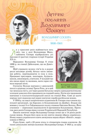96
Я
к у краплині роси відбивається весь
світ, так у долі Володимира Мико-
лайовича Сосюри відобразились усі
щасливі й трагічні сторінки історії України
ХХ ст.
Народився Володимир Сосюра 6 січня
1898 р. на станції Дебальцеве, що на Донеч-
чині.
Щоб утримати велику сім’ю (а в родині
росло восьмеро дітей), батько часто зміню-
вав роботу, переїжджаючи із села в село.
Працював креслярем, шахтарем, будівель-
ником, землеміром, учителем. У вільний час
він писав вірші та малював, мати гарно спі-
вала народні пісні.
Спочатку Володя навчався у двокласній
школі в рідному селищі Третя Рота, де в цей
час мешкала сім’я, але через ранню батькову смерть одинадцятилітньому
хлопцеві довелося йти працювати на содовий завод. Потім він продовжив
навчання в сільськогосподарській школі на станції Яма. Саме до цього
періоду поет відносив свої перші поетичні спроби російською мовою.
У 1918 р. на хвилі патріотичного піднесення В. Сосюра став членом під-
пільної організації, що боролась із більшовиками на Донбасі. Згодом він
воював у складі 3-го Гайдамацького полку отамана Омеляна Волоха. Його
учасники — переконані націоналісти й противники більшовизму. Протя-
гом двох років Сосюра вірно служив Українській Народній Республіці.
Писати поетичні твори Володимир Сосюра почав ще в 14 років росій-
ською мовою. Згодом його муза на все життя свідомо обрала українську.
Появу нового українського поета засвідчила перша збірка «Поезії», надру-
кована в 1921 р.
Рідко буває, щоб у 23 роки хтось із літераторів ставав класиком. До
таких унікальних митців належав і Володимир Сосюра. У 1921 р. за одну
ВОЛОДИМИР СОСЮРА
1898–1965
і
Володимир Сосюра
(фото 1920-х років)
 