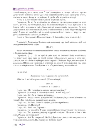 100
НАЦІОНАЛЬНА ДРАМА
давай полуднувать, та ще коли б хоч їли скоріше, а то жує та й жує, прямо
душу з тебе вимотує: хліб з’їдає і час гаїть! Він собі чавкає, а сонце не стоїть,
котиться наниз; йому ж того тілько й треба, аби мерщій до вечері.
Копач. Хехехе! Ви опит великий в цім ділі маєте.
Герасим. Та ні, Ви те візьміть: ти мізкуєш, ти крутиш головою: де того
взять, де того, як обернуться, щоб земельки прикупить; та за думками й не
їсться тобі, і не спиться тобі... Мене вже ці думки зовсім ізсушили... До того
додумаєшся, що іноді здається, наче хто вхопив тебе за ноги й крутить кругом
себе! А вони до того байдужі, тілько й думають: їсти і спать — і жеруть, і же­
руть, як із немочі, а сплять, як мертві.
Копач (зітхнувши). Щасливі люде... Я й сам від думок не сплю. (…)
У розмові з Герасимом Бонавентура розповідає про свої марення, мрії про
знайдений і викопаний скарб.
ЯВА V
Роман висловлює батькові незадоволення своєю поїздкою до Пузиря, особливо
з Бонавентурою, і йде.
Герасим. (...) Що це кума й досі нема за грішми? Цілу ніч не спав,
усе міркував і таки став на одній думці: побалакать із кумом і, коли зго­
диться, послать його в город розмінять гроші. (Запирає двері, виймає гроші й
розглядає.) Прямо як настоящі, і не пізнав би, коли б не понадривав сам краї,
а всетаки береженого Бог береже — треба розмінять у казначействі.
Стук.
Чи не кум?
За дверима голос Параски: «Та відчинибо!»
Жінка. І чого її чортяка несе? (Одмика двері.)
ЯВА VI
Герасим і Параска.
Параска. Що ти затіваєш, скажи на милость божу?
Герасим (злякано). А ти почім знаєш?.. А тобі яке діло?
Параска. Хоч би ж сказав, пораявся...
Герасим. Звідкіля вона довідалася?! Знай свою діжу, а в мої діла носа не
тикай!.. Іди собі, іди, не заважай мені думать.
Параска. Та ти на старість щодня дурніший робишся.
Герасим. Ей, Параско!
Параска. Чого там Параско?
Герасим. Не чіпляйся! У мене в шапці більше розуму, ніж у тебе в голові.
Параска. Та з великого розуму в дурний заходиш! Що це ти затіяв — же­
нить Романа на Пузирівні?
Герасим. Аа! То ти про це? (Набік.) Думав, що довідалася за гроші, — аж
усередині похолонуло. Ну, так що ж? Тобі яке діло?
 