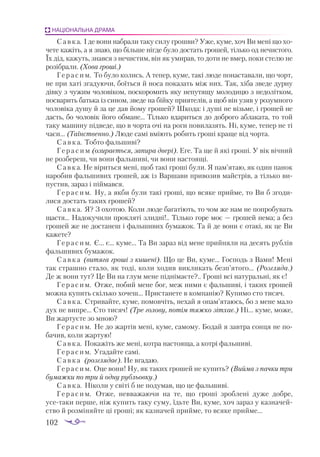 102
НАЦІОНАЛЬНА ДРАМА
Савка. І де вони набрали таку силу грошви? Уже, куме, хоч Ви мені що хо­
чете кажіть, а я знаю, що більше нігде було достать грошей, тілько од нечистого.
Їх дід, кажуть, знався з нечистим, він як умирав, то доти не вмер, поки стелю не
розібрали. (Хова гроші.)
Герасим. То було колись. А тепер, куме, такі люде понаставали, що чорт,
не при хаті згадуючи, боїться й носа показать між них. Так, хіба зведе дурну
дівку з чужим чоловіком, поскоромить яку непутящу молодицю з недолітком,
посварить батька із сином, зведе на бійку приятелів, а щоб він узяв у розумного
чоловіка душу й за це дав йому грошей? Шкода: і душі не візьме, і грошей не
дасть, бо чоловік його обмане... Тілько вдариться до доброго аблаката, то той
таку машину підведе, що в чорта очі на роги повилазять. Ні, куме, тепер не ті
часи... (Таїнственно.) Люде самі вміють робить гроші краще від чорта.
Савка. Тобто фальшиві?
Г е р а с и м (озирається, запира двері). Еге. Та ще й які гроші. У вік вічний
не розбереш, чи вони фальшиві, чи вони настоящі.
Савка. Не віриться мені, щоб такі гроші були. Я пам’ятаю, як один панок
наробив фальшивих грошей, аж із Варшави привозив майстрів, а тілько ви­
пустив, зараз і піймався.
Герасим. Ну, а якби були такі гроші, що всяке прийме, то Ви б згоди­
лися достать таких грошей?
Савка. Я? З охотою. Коли люде багатіють, то чом же нам не попробувать
щастя... Надокучили прокляті злидні!.. Тілько горе моє — грошей нема; а без
грошей же не достанеш і фальшивих бумажок. Та й де вони є отакі, як це Ви
кажете?
Герасим. Є... є... куме... Та Ви зараз від мене прийняли на десять рублів
фальшивих бумажок.
Савка (витяга гроші з кишені). Що це Ви, куме... Господь з Вами! Мені
так страшно стало, як тоді, коли ходив викликать безп’ятого... (Розгляда.)
Де ж вони тут? Це Ви на глум мене піднімаєте?.. Гроші всі натуральні, як є!
Герасим. Отже, побий мене бог, меж ними є фальшиві, і таких грошей
можна купить скілько хочеш... Пристанете в компанію? Купимо сто тисяч.
Савка. Стривайте, куме, помовчіть, нехай я опам’ятаюсь, бо з мене мало
дух не випре... Сто тисяч! (Тре голову, потім тяжко зітхає.) Ні... куме, може,
Ви жартуєте зо мною?
Герасим. Не до жартів мені, куме, самому. Бодай я завтра сонця не по­
бачив, коли жартую!
Савка. Покажіть же мені, котра настояща, а котрі фальшиві.
Герасим. Угадайте самі.
Савка (розглядає). Не вгадаю.
Герасим. Оце вони! Ну, як таких грошей не купить? (Вийма з пачки три
бумажки по три й одну рубльовку.)
Савка. Ніколи у світі б не подумав, що це фальшиві.
Герасим. Отже, невважаючи на те, що гроші зроблені дуже добре,
усетаки перше, ніж купить таку суму, їдьте Ви, куме, хоч зараз у казначей­
ство й розміняйте ці гроші; як казначей прийме, то всяке прийме...
 