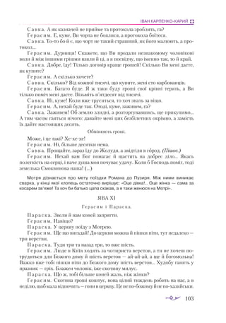 103
ІВАН КАРПЕНКО-КАРИЙ
Савка. А як казначей не прийме та протокола зроблять, га?
Герасим. Е, куме, Ви чорта не боялися, а протокола боїтеся.
Савка. Тото бо й є, що чорт не такий страшний, як його малюють, а про­
токол...
Герасим. Дурниця! Скажете, що Ви продали незнакомому чоловікові
воли й між іншими грішми взяли й ці, а я посвідчу, що іменно так, то й край.
Савка. Добре, їду! Тілько договір краще грошей! Скілько Ви мені дасте,
як купите?
Герасим. А скілько хочете?
Савка. Скілько? Від кожної тисячі, що купите, мені сто карбованців.
Г е р а с и м. Багато буде. Я ж таки буду гроші свої крівні терять, а Ви
тілько поміч мені дасте. Візьміть п’ятдесят від тисячі.
Савка. Ні, куме! Коли вже труситься, то хоч знать за віщо.
Герасим. А, нехай буде так. Отоді, куме, заживем, га?
Савка. Заживем! Об землю злидні, а розторгувавшись, ще прикупимо...
А тим часом гаяться нічого: давайте мені цих безбілетних окрімно, а замість
їх дайте настоящих десять.
Обмінюють гроші.
Може, і це такі? Хехехе!
Герасим. Ні, більше десятки нема.
Савка. Прощайте, зараз їду до Жолудя, а звідтіля в город. (Пішов.)
Герасим. Нехай вам Бог помагає й щастить на добреє діло... Якась
полегкість на серці, і наче душа моя почуває удачу. Коли б Господь поміг, тоді
земелька Смоквинова наша! (…)
Мотря дізнається про мету поїздки Романа до Пузиря. Між ними виникає
сварка, у кінці якої хлопець остаточно вирішує: «Оце дівка!.. Оце жінка — сама за
косарем зв’яже! Та хоч би батько цапа скакав, а я таки женюся на Мотрі».
ЯВА XI
Герасим і Параска.
Параска. Звели й нам коней запрягти.
Герасим. Навіщо?
Параска. У церкву поїду з Мотрею.
Герасим. Ще що вигадай! До церкви можна й пішки піти, тут недалеко —
три верстви.
Параска. Туди три та назад три, то вже шість.
Герасим. Люде в Київ ходять за чотириста верстов, а ти не хочеш по­
трудиться для Божого дому й шість верстов — айайай, а ще й богомольна!
Важко вже тобі пішки піти до Божого дому шість верстов... Худобу ганять у
празник — гріх. Блажен чоловік, іже скотину милує.
Параска. Що ж, тобі більше коней жаль, ніж жінки?
Герасим. Скотина гроші коштує, вона цілий тиждень робить на нас, а в
неділю,щобмалавідпочить—гонивцеркву.Ценепобожомуйнепохазяйськи.
 