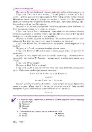 104
НАЦІОНАЛЬНА ДРАМА
Параска. Та я ж цілісінький тиждень на ногах і роблю не покладаючи рук.
Герасим. То — ти, а то — коняка... Ти собі робиш, а коняка тобі. Та й
знову — робота до роботи не приходиться. Хіба ти борону або плуга тягаєш?
От якби ви вдвох з Мотрею крумера попотягали — то інша річ... Не дам коней.
Пожалій скотину раз, вона тобі послуже десять раз... Іди пішки, Господь при­
йме твої труди й дасть тобі здоров’я.
Параска. Та чи ти ж із розумом? Усяке знає, що ми хазяїни неабиякі, а я
буду тьопаться стільки світу пішки до церкви.
Герасим. Отото бо й є, що хазяїни, і кожний скаже, що це похазяйськи:
скотинка одпочива, а хазяйка пішки. Іди, іди, Параско, пішки. Бог прийме
твої труди... а коні одпочинуть — завтра робота...
Параска. Сором людям в очі дивиться! Та ми ж пішки поспіємо на шап­
кобрання. Так буде, як у ту неділю: люде із церкви, а ми в церкву.
Герасим. Не мніться, то поспієте й на херувими... а коней гріх ганять у
неділю.
Параска. А бодай ти пропав зі своїми кіньми разом.
Герасим. Параско! Не лайся, щоб я, часом, ради неділі не дав тобі по
потилиці.
Параска. Бий, бодай тобі руки посохли! І ззамолоду із синяків не вихо­
дила, бий і на старість! У! Харциз — коняку жаліє, а жінку бити збирається.
Тьфу!
Герасим. От же вдарю!
Параска. Бий, бий, я не тікаю!
Герасим. Ах ти ж відьма чортова, то ти оце мене дратувать заходилася,
та я... (Кидається на Параску, хватає за очіпок.)
Входе копач. Калитка цілує Параску.
ЯВА XII
Копач, Калитка і Параска.
Копач (заміча поцілунок). Старики — емпеамуре! Хахаха! За щупом я
сюда вернувся. (Бере щуп.) І на амури здєсь наткнулся! Собственний
експромт! Адьє! Оставляю вас у пріятном тетатет. Хахаха!
Завіса.
1.	 Слова «Ви чорта не боялися, а протокола боїтеся» Герасим Калитка адресує
А	 Бонавентурі
Б	 Романові
В	 Жолудю
Г	 Савці
2.	 У неділю Герасим Калитка застав з окрайцем хліба
А	 Савку
Б	 Клима
В	 Мотрю
Г	 Романа
 