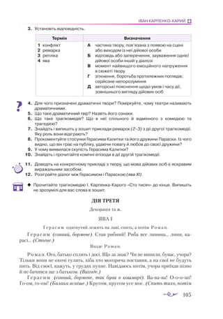 105
ІВАН КАРПЕНКО-КАРИЙ
3.	 Установіть відповідність.
Термін Визначення
1	 кон­
флікт
2	 ре­
мар­
ка
3	 реп­
лі­
ка
4	 ява
А	 час­
ти­
на тво­
ру, пов’яза­
на з по­
я­
вою на сце­
ні
або ви­
хо­
дом із неї ді­
йо­
вої осо­
би
Б	 від­
по­
відь або за­
пе­
ре­
чен­
ня, за­
у­
ва­
жен­
ня од­­­
ні­
єї
ді­
йо­
вої осо­
би ін­
шій у ді­
а­
ло­
зі
В	 мо­
мент най­
ви­
що­
го емо­
цій­
но­
го нап­
ру­
жен­
ня
в сю­­­­­
же­
ті тво­
ру
Г	 зіт­
кнен­
ня, бо­
роть­
ба про­
ти­
леж­
них пог­
ля­
дів;
сер­
йоз­
не не­
по­
ро­
зу­
мін­
ня
Д	 ав­
тор­
ські по­
яс­
нен­
ня що­
до умов і ча­
су дії,
зов­
ніш­
ньо­
го виг­
ля­
ду ді­
йо­
вих осіб
4.	 Для чого призначені драматичні твори? Поміркуйте, чому театри називають
драматичними.
5.	 Що таке драматичний твір? Назвіть його ознаки.
6.	 Що таке трагікомедія? Що в неї спільного й відмінного з комедією та
трагедією?
7.	 Знайдіть і випишіть у зошит приклади ремарок (2–3) з дії другої трагікомедії.
Яку роль вони відіграють?
8.	 Прокоментуйте стосунки Герасима Калитки та його дружини Параски. Із чого
видно, що він грає на публіку, удаючи повагу й любов до своєї дружини?
9.	 У чому виявилася скупість Герасима Калитки?
10.	 Знайдіть і прочитайте комічні епізоди в дії другій трагікомедії.
11.	 Доведіть на конкретному прикладі з твору, що мова дійових осіб є яскравим
виражальним засобом.
12.	 Розіграйте діалог між Герасимом і Параскою (ява ХІ).
‹
‹ Прочитайте трагікомедію І. КарпенкаКарого «Сто тисяч» до кінця. Випишіть
не зрозумілі для вас слова в зошит.
ДІЯ ТРЕТЯ
Декорація та ж.
ЯВА І
Герасим одягнутий лежить на лаві, спить; а потім Роман.
Герасим (сонний, бормоче). Став рибний! Риба все линина... лини, ка­
­
расі... (Стогне.)
Входе Роман.
Роман. Ого, батько сплять і досі. Що за знак? Чи не випили, буває, учора?
Тільки вони не охочі гулять, хіба хто могорича поставив, а на свої не будуть
пить. Від своєї, кажуть, у грудях пухне. Навідаюсь потім, учора приїхав пізно
й не бачився ще з батьком. (Виходе.)
Г е р а с и м (сонний, бормоче, так бува в кошмарі). Вавава! Оооші!
Гоом, гоом! (Балака ясніше.) Кругом, кругом усе моє. (Спить тихо, потім
 