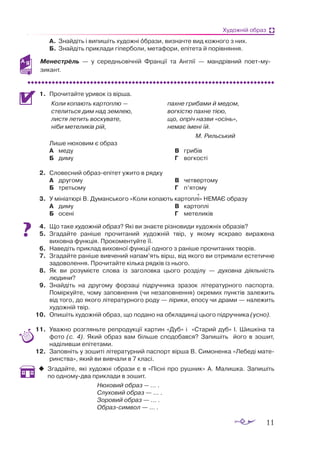 11
Художній образ
А.	 Знайдіть і випишіть художні образи, визначте вид кожного з них.
Б.	 Знайдіть приклади гіперболи, метафори, епітета й порівняння.
Менестрель  — у середньовічній Франції та Англії  — мандрівний поет-му­
зикант.
1.	 Прочитайте уривок із вірша.
Коли копають картоплю —
стелиться дим над землею,
листя летить воскувате,
ніби метеликів рій,
пахне грибами й медом,
вогкістю пахне тією,
що, опріч назви «осінь»,
немає імені їй.
М. Рильський
	 Лише нюховим є образ
А	 меду
Б	 диму
В	 грибів
Г	 вогкості
2.	 Словесний образепітет ужито в рядку
А	 другому
Б	 третьому
В	 четвертому
Г	 п’ятому
3.	 У мініатюрі В. Думанського «Коли копають картоплі» НЕМАЄ образу
А	 диму
Б	 осені
В	 картоплі
Г	 метеликів
4.	 Що таке художній образ? Які ви знаєте різновиди художніх образів?
5.	 Згадайте раніше прочитаний художній твір, у якому яскраво виражена
виховна функція. Прокоментуйте її.
6.	 Наведіть приклад виховної функції одного з раніше прочитаних творів.
7.	 Згадайте раніше вивчений напам’ять вірш, від якого ви отримали естетичне
задоволення. Прочитайте кілька рядків із нього.
8.	 Як ви розумієте слова із заголовка цього розділу  — духовна діяльність
людини?
9.	 Знайдіть на другому форзаці підручника зразок літературного паспорта.
Поміркуйте, чому заповнення (чи незаповнення) окремих пунктів залежить
від того, до якого літературного роду — лірики, епосу чи драми — належить
художній твір.
10.	 Опишіть художній образ, що подано на обкладинці цього підручника (усно).
11.	 Уважно розгляньте репродукції картин «Дуб» і «Старий дуб» І. Шишкіна та
фото (с. 4). Який образ вам більше сподобався? Запишіть його в зошит,
наділивши епітетами.
12.	 Заповніть у зошиті літературний паспорт вірша В. Симоненка «Лебеді мате­
ринства», який ви вивчали в 7 класі.
‹
‹ Згадайте, які художні образи є в «Пісні про рушник» А. Малишка. Запишіть
по одномудва приклади в зошит.
			 Нюховий образ — ... .
			 Слуховий образ — ... .
			 Зоровий образ — ... .	
			 Образсимвол — ... .

 