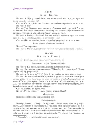 112
НАЦІОНАЛЬНА ДРАМА
ЯВА XI
Савка і Параска.
Параска. Що тут таке? Боже мій милостивий, кажіть, куме, куди він
побіг, чого він так галаснув?
Савка. Сором признаться. Гляньте: оце добро ми купили за п’ять тисяч.
Параска. Як?
Савка. Так. Обманив жид: дав чистих бумажок замість грошей. А може,
то й не жид був, може, нечиста сила перекинулась у жида й отуманила нас так,
що ми не роздивились і прийняли бумагу чисту за гроші.
Параска. Господи, Господи! Бач, яке нещастя скоїлося; чула моя душа,
що з ним щось недобре діється. Та чого ж він побіг?
Савка. Я й сам до пам’яті ніяк не прийду, усередині все колотиться.
Голос копача: «Поможіть, рятуйте!»
Чуєте? Хтось кричить!..
Параска. Ох, куме, голубчику, у мене й руки, і ноги тремтять — ходім.
ЯВА XII
Ті ж, копач і Герасим.
Копач (несе Герасима на плечах). Та поможітьбо!
Помагають і кладуть Герасима на ліжко.
Параска. Що з ним, що з ним, скажіть на милость божу?
Копач. Це, я вам скажу, реприманд1
! Качайте його, отак, отак! (Качає
Герасима.) Ну, реприманд!
Параска. Та що воно? Що? Ради бога, скажіть, що то за болість така.
Копач. Та яка там болість! Стривайте, я розкажу, а ви тим часом тріть
груди, добре тріть. Так, так... Ви мене слухайте... стоп! (Прислухається до
серця.) Тріть, тріть, тріть... Опит — велікоє діло... Серце наче ворушиться...
Аа. Та й перелякав же ти мене, Никодимовичу, мало не вмер від страху, ну й
йому б не жить на світі, якби не мій опит.
Савка. Кажіть, що трапилося?
Копач. Усе по порядку — коло одного центра. Ножа!
Дають ножа.
Івановно, лийте йому води ложкою в рот.
Наливають води.
Ковтнув, єйбогу, ковтнув. Не журіться! Щастя маєте, що я ліг у клуні
спать... Ліг, знаєте, я в клуні спать, і так мене один предмет заняв, що я й
задрімав із думкою про нього; коли це сниться мені, що Роман позабирав
копили кам’яні, — пам’ятаєте? Я вам розказував! Що на Боковеньці! По­
забирав ті копили та й повісив надо мною їх. Тілько що оце сниться, аж
1	 Реприманд — тут: короткий вставний номер у цирку.
 