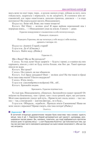 113
ІВАН КАРПЕНКО-КАРИЙ
щось мене по носі чирк, чирк... я рукою лапнув угору, піймав за ногу, нога
гойднулася, задригала і вирвалася, та як захарчить. Я схопився мов не­
самовитий, але зараз опам’ятався, запалив сірничок, дивлюся — і в очах
потемніло! На перекладині висить Никодимович.
Параска. Боже мій, Боже, яке тяжке нещастя!
Копач. Но! Опит — велікоє діло! Я зараз вийняв перочинний ніж і
перерізав пояса... — і Никодимович упав на землю. Гляньте — дише.
Герасим поворушився і спазматично в себе потягнув воздух.
Підводьте, підводьте.
Підводять Герасима, він ще потягнув у себе воздух і ніби позіхає,
дрижить і витирає піт.
Параска (плаче). Старий, старий!
Герасим. Де я? (Спазми.)
Копач. Пийте воду. (Подає.)
Герасим п’є.
Що з Вами? Що це Ви вигадали?
Савка. Та годі, куме! Буде здоров’я — будуть і гроші, а я навіки від них
одрікаюсь, ніколи у світі не буду хотіть більше, ніж Бог дає. Такої пригоди
ніколи не ждав.
Копач. Які гроші?
Савка. Он гляньте, як нас обманили.
Копач. Аа! Зразу догадався! Опит — велікоє діло! На тім тижні в городі
була така сама оказія! І багато видурили?
Савка. П’ять тисяч...
Герасим (захльобується воздухом). Ой... ой!..
Копач. Бризкайте водою.
Бризкають. Герасим піднімається.
Та годі вам, Никодимовичу, убиваться. Заспокойтеся нащот грошей! От
поїдемо на Боковеньку, там є гроші, там є сила грошей, вірте, що достанем.
Мені само провідєніє указує цей путь... Примєти які: скала, копил — так і ко­
пил — так, а посередині — кам’яна фигура... не я буду...
Герасим. Обікрали... ограбили... Пропала земля Смоквинова! Нащо ви
мене зняли з вірьовки? Краще смерть, ніж така потеря! (Ридає.)
Завіса.
В античній літературі драматичним творам була властива така ознака: єдність
місця, часу й дії. І. КарпенкоКарий дотримується цієї єдності, щоправда, роз­
ширюючи часові рамки. Ви, напевно, помітили, що події відбуваються протягом
кількох днів і в одному місці — у хаті Герасима Калитки. Це пояснюється тим, що
під час вистави часто змінювати декорації на сцені немає можливості, хіба що під
час антракту.
Зауважте!
 