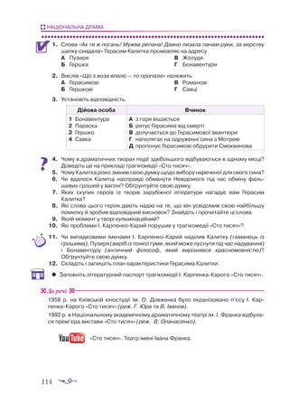 114
НАЦІОНАЛЬНА ДРАМА
1.	 Слова «Ах ти ж погань! Мужва репана! Давно лизала панам руки, за верству
шапку скидала» Герасим Калитка промовляє на адресу
А 	 Пузиря
Б	 Гершка
В	 Жолудя
Г	 Бонавентури
2.	 Вислів «Що з воза впало — то пропало» належить
А	 Герасимові
Б	 Гершкові
В	 Романові
Г	 Савці
3.	 Установіть відповідність.
Дійова особа Вчинок
1	 Бонавентура
2	 Параска
3	 Гершко
4	 Савка
А	 з горя вішається
Б	 рятує Герасима від смерті
В	 долучається до Герасимової авантюри
Г	 наполягає на одруженні сина з Мотрею
Д	 пропонує Герасимові обдурити Смоквинова
4.	 Чому в драматичних творах події здебільшого відбуваються в одному місці?
Доведіть це на прикладі трагікомедії «Сто тисяч».
5.	 Чому Калитка різко змінив свою думку щодо вибору нареченої для свого сина?
6.	 Чи вдалося Калитці насправді обманути Невідомого під час обміну фаль­
шивих грошей у вагоні? Обґрунтуйте свою думку.
7.	 Яких скупих героїв із творів зарубіжної літератури нагадує вам Герасим
Калитка?
8.	 Які слова цього героя дають надію на те, що він усвідомив свою найбільшу
помилку й зробив відповідний висновок? Знайдіть і прочитайте ці слова.
9.	 Який момент у творі кульмінаційний?
10.	 Які проблеми І. КарпенкоКарий порушив у трагікомедії «Сто тисяч»?
11.	 Чи випадковими іменами І. КарпенкоКарий наділив Калитку (гаманець із
грошима), Пузиря (виріб із тонкої гуми, який може луснути під час надування)
і Бонавентуру (античний філософ, який вирізнявся красномовністю)?
Обґрун­
туйте свою думку.
12.	 Складіть і запишіть план характеристики Герасима Калитки.
‹
‹ 	
Заповніть літературний паспорт трагікомедії І. КарпенкаКарого «Сто тисяч».
1958 р. на Київській кіностудії ім. О. Довженка було екранізовано п’єсу І. Кар­
пенка-Карого «Сто тисяч» (реж. Г. Юра та В. Іванов).
1992 р. в Національному академічному драматичному театрі ім. І. Франка відбула-
ся прем’єра вистави «Сто тисяч» (реж. В. Опанасенко).
«Сто тисяч». Театр імені Івана Франка.
До речі
 