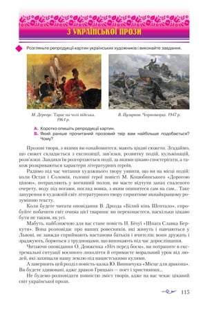 115
ІВАН КАРПЕНКО-КАРИЙ
З УКРАЇНСЬКОЇ ПРОЗИ
Розгляньте репродукції картин українських художників і виконайте завдання.
А.	 Коротко опишіть репродукції картин.
Б. 	Який раніше прочитаний прозовий твір вам найбільше подобається?
Чому?
Прозові твори, з якими ви ознайомитеся, мають цікаві сюжети. Згадаймо,
що сюжет складається з експозиції, зав’язки, розвитку подій, кульмінацій,
розв’язки. Завдяки їм розгортаються події, за якими цікаво спостерігати, а та­
кож розкриваються характери літературних героїв.
Радимо під час читання художнього твору уявити, що ви на місці подій:
коли Остап і Соломія, головні герої повісті М. Коцюбинського «Дорогою
ціною», потрапляють у вогняний полон, ви маєте відчути запах спаленого
очерету, воду під ногами, погляд вовка, з яким опинитеся сам на сам… Таке
занурення в художній світ літературного твору сприятиме якнайкращому ро­
зумінню тексту.
Коли будете читати оповідання В. Дрозда «Білий кінь Шептало», спро­
буйте побачити світ очима цієї тварини: ви переконаєтеся, наскільки цікаво
бути не таким, як усі.
Мабуть, найближчою для вас стане повість Н. Бічуї «Шпага Славка Бер­
кути». Вона розповідає про ваших ровесників, які живуть і навчаються у
Львові, не завжди сприймають настанови батьків і вчителів; вони дружать і
зраджують, борються з труднощами, що виникають під час дорослішання.
Читаючи оповідання О. Довженка «Ніч перед боєм», ви потрапите в екс­
тремальні ситуації воєнного лихоліття й отримаєте моральний урок від лю­
дей, які захищали нашу землю під нацистськими кулями.
А завершить цей розділ повість-казка Ю. Винничука «Місце для дракона».
Ви будете здивовані, адже дракон Грицько — поет і християнин…
Не будемо розповідати повністю зміст творів, адже на вас чекає цікавий
світ української прози.
М. Дерегус. Тарас на чолі війська.
1961 р.
В. Пузирков. Чорноморці. 1947 р.
 