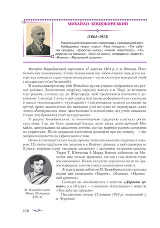 116
Михайло Коцюбинський
(1864–1913)
Михайло Коцюбинський народився 17 вересня 1864 р. в м. Вінниці. Його
батько був чиновником. Своїм вихованням він зобов’язаний передусім ма­
тері, яка походила з аристократичних родів — польського (по материній лінії)
і молдавського (по батьковій).
В одинадцятирічному віці Михайло мусив уперше відірватися від рід­
ної домівки. Закінчивши дворічну народну школу в м. Барі, де мешкала
тоді родина, хлопець їде до Шаргорода, щоб продовжити навчання в ду­
ховному училищі. І хоча в цей період освітньою реформою було скасоване
в школі «волосодраніє», «вуходраніє» і вистоювання голими коліньми на
гречці, проте задоволення від навчання учні все одно не отримували, адже
лекції обмежувалися лише запитаннями й відповідями, від учнів вимагали
тільки зазубрювання текстів підручників.
У родині Коцюбинських за чиновницькою традицією панувала росій­
ська мова. І як же були здивовані батьки, коли якось дев’ятирічний Ми­
хайло, занедужавши на запалення легенів, під час марення раптом заговорив
поукраїнськи. Після одужання хлопчикові розповіли про цю дивину — і він
загорівся цікавістю до українського слова.
Якось в училищі сталася подія, про яку потім письменник згадував із гумо­
ром: 12літнім підлітком він закохався в 16річну дівчину, а щоб привернути
її увагу, вирішив стати «великою людиною» і захопився читанням книжок.
Твори Т. Шевченка й Марка Вовчка здійснили на Ми­
хайла таке сильне враження, що він і сам захотів стати
письменником. Почав складати українські пісні на зра­
зок народних, а потім узявся за написання повісті.
Літературним дебютом М. Коцюбинського стали вже
відомі вам оповідання «Харитя», «Ялинка», «Малень­
кий грішник».
Сьогодні ви ознайомитеся з повістю «Дорогою ці­
ною», а в 10 класі — з новелою «Intermezzo» і повістю
«Тіні забутих предків».
Письменник помер 25 квітня 1913 р., похований у
м. Чернігові.
Український письменник, перекладач, громадський діяч.
Найвідоміші твори: повісті «Fata morgana», «Тіні забу-
тих предків», «Дорогою ціною»; новели «Intermezzo», «По-
дарунок на іменини», «Коні не винні»; оповідання «Харитя»,
«Ялинка», «Маленький грішник».
М. Коцюбинський.
Фото. 70ті роки
ХІХ ст.
 