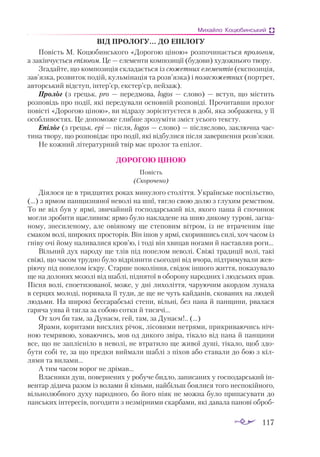 117
Михайло Коцюбинський
ВІД ПРОЛОГУ... ДО ЕПІЛОГУ
Повість М. Коцюбинського «Дорогою ціною» розпочинається прологом,
а закінчується епілогом. Це — елементи композиції (будови) художнього твору.
Згадайте, що композиція складається із сюжетних елементів (експозиція,
зав’язка, розвиток подій, кульмінація та розв’язка) і позасюжетних (портрет,
авторський відступ, інтер’єр, екстер’єр, пейзаж).
Пролог (з грецьк. pro — передмова, logos — слово) — вступ, що містить
розповідь про події, які передували основній розповіді. Прочитавши пролог
повісті «Дорогою ціною», ви відразу зорієнтуєтеся в добі, яка зображена, у її
особливостях. Це допоможе глибше зрозуміти зміст усього тексту.
Епілог (з грецьк. epi — після, logos — слово) — післяслово, заключна час­
тина твору, що розповідає про події, які відбулися після завершення розв’язки.
Не кожний літературний твір має пролог та епілог.
ДОРОГОЮ ЦІНОЮ
Повість
(Скорочено)
Діялося це в тридцятих роках минулого століття. Українське поспільство,
(...) з ярмом панщизняної неволі на шиї, тягло свою долю з глухим ремством.
То не віл був у ярмі, звичайний господарський віл, якого паша й спочинок
могли зробити щасливим: ярмо було накладене на шию дикому турові, загна­
ному, знесиленому, але овіяному ще степовим вітром, із не втраченим іще
смаком волі, широких просторів. Він ішов у ярмі, скорившись силі, хоч часом із
гніву очі йому наливалися кров’ю, і тоді він хвицав ногами й наставляв роги...
Вільний дух народу ще тлів під попелом неволі. Свіжі традиції волі, такі
свіжі, що часом трудно було відрізнити сьогодні від вчора, підтримували жев­
ріючу під попелом іскру. Старше покоління, свідок іншого життя, показувало
ще на долонях мозолі від шаблі, піднятої в оборону народних і людських прав.
Пісня волі, споетизованої, може, у дні лихоліття, чаруючим акордом лунала
в серцях молоді, поривала її туди, де ще не чуть кайданів, скованих на людей
людьми. На широкі бессарабські степи, вільні, без пана й панщини, рвалася
гаряча уява й тягла за собою сотки й тисячі...
От хоч би там, за Дунаєм, гей, там, за Дунаєм!.. (...)
Ярами, коритами висхлих річок, лісовими нетрями, прикриваючись ніч­
ною темрявою, ховаючись, мов од дикого звіра, тікало від пана й панщини
все, що не заплісніло в неволі, не втратило ще живої душі, тікало, щоб здо­
бути собі те, за що предки виймали шаблі з піхов або ставали до бою з кіл­
лями та вилами...
А тим часом ворог не дрімав...
Власники душ, повернених у робуче бидло, записаних у господарський ін­
вентар дідича разом із волами й кіньми, найбільш боялися того неспокійного,
вільнолюбного духу народного, бо його ніяк не можна було припасувати до
панських інтересів, погодити з незмірними скарбами, які давала панові оброб­
 