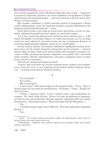 118
З УКРАЇНСЬКОЇ ПРОЗИ
лена хлопом українська земля. Віковічна боротьба двох станів — панського
й мужичого, боротьба хронічна, що часом приймала гострі форми й бурею
проносилася над нещасним краєм, — ніколи не кінчалася, ба й не могла скін­
читися, хоч пан переміг.
Ще недавно, умившись в Умані власною кров’ю й накидавши в Кодні
стіжок гайдамацьких голів, пан смакував перемогу, пильно обороняючи свої
права на живий робочий інвентар — хлопа.
Хлоп протестував, хлоп тікав на вільні землі, рятуючись, як міг, од пан­
щини, лишаючи на рідній землі все дороге, усе миле його серцю.
Але й там, далеко від рідних осель, настигала його панська рука. (...) На
півдні Бессарабії, од бистрого Пруту, по лівім боці Дунаю, аж ген до моря
стоя­
ло на чатах військо й заслоняло волю, що там, за широким Дунаєм, за
зеленими прибережними вербами, синіла десь у чужій країні...
Голову втікача оцінено. За кожного спійманого прибережні козаки діста­
вали плату. Сотки, тисячі нещасних попадалися до рук козакам — і мусили
випити гірку до краю. Лиха доля чекала втікача: його оддавано в некрути, за­
слано в Сибір, катовано канчуками, тавровано, мов худобу, або з оголеною
напів головою, збитого, збасаманеного, одсилали в кайданах назад до пана,
знов у неволю, на панщину...
Чого він міг сподіватися вдома від пана?
А проте, мов талії води під теплим подихом весни, річкою текло вкраїн­
ське селянство туди, де хоч дорогою ціною можна здобути бажану волю,
а ні — то полягти кістками на вічний спочинок...
І
— То ти, Остапе?
— Я, Соломіє...
— Що ж воно буде?
— А що ж буде?.. Хай воно загориться без вогню й диму... Утечу... Піду за
Дунай, може, ще там люди не пособачились... От бачиш — сакви1
... Бувай здо­
рова, Соломіє...
— Тікаєш... покидаєш мене... І отсе я лишуся сама з тим осоружним чо­
ловіком... Ні, тікай, тікай, Остапе... Коли б ти знав, що робиться в горницях:
пан біга по хаті, мов скажений. «Бунтар, кричить, гайдамака! Він мені людей
баламутить!..» Покликав осавулу: «Веди мені зараз Остапа Мандрику...»
— Так...
— «З живого шкуру здеру, чисто оббілую2
... Я ж йому пригадаю, гайдамаці,
Кодню...»
— Так...
1	 Сак­
ви — дві з’єд­
на­
ні од­
ним по­
лот­
ни­
щем тор­
би, які пе­
рек­
ла­
да­
ють че­
рез пле­
че на
гру­
ди й спи­
ну або че­
рез спи­
ну ко­
ня, ос­
ла.
2	 Об­
бі­
лу­
ва­
ти — об­
ро­
би­
ти ту­
шу за­
би­
тої тва­
ри­
ни (зня­
ти шку­
ру); тут: ду­
же силь­
но
по­
би­
ти, за­
ка­
ту­
ва­
ти.
 