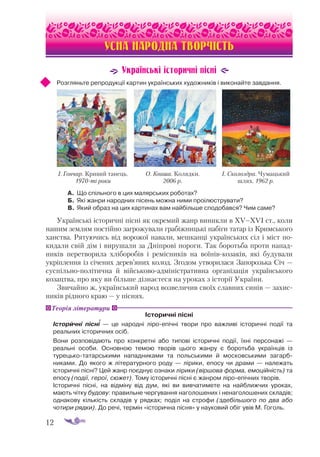 12
УСНА НАРОДНА ТВОРЧІСТЬ
Українські історичні пісні
Розгляньте репродукції картин українських художників і виконайте завдання.
А.	 Що спільного в цих малярських роботах?
Б.	 Які жанри народних пісень можна ними проілюструвати?
В.	Який образ на цих картинах вам найбільше сподобався? Чим саме?
Українські історичні пісні як окремий жанр виникли в ХV–ХVІ ст., коли
нашим землям постійно загрожували грабіжницькі набіги татар із Кримського
ханства. Рятуючись від ворожої навали, мешканці українських сіл і міст по­
кидали свій дім і вирушали за Дніпрові пороги. Так боротьба проти напад­
ників перетворила хліборобів і ремісників на воїнівкозаків, які будували
укріплення із січених дерев’яних колод. Згодом утворилася Запорозька Січ —
суспільнополітична й військовоадміністративна організація українського
козацтва, про яку ви більше дізнаєтеся на уроках з історії України.
Звичайно ж, український народ возвеличив своїх славних синів — захис­
ників рідного краю — у піснях.
Історичні пісні
Історичні пісні  — це народні ліроепічні твори про важливі історичні події та
реальних історичних осіб.
Вони розповідають про конкретні або типові історичні події, їхні персона­
жі  —
реальні особи. Основною темою творів цього жанру є боротьба українців із
турецькотатарськими нападниками та польськими й московськими загарб­
никами. До якого ж літературного роду  — лірики, епосу чи драми  — належать
історичні пісні? Цей жанр поєднує ознаки лірики (віршова форма, емоційність) та
епосу (події, герої, сюжет). Тому історичні пісні є жанром ліроепічних творів.
Історичні пісні, на відміну від дум, які ви вивчатимете на найближчих уроках,
мають чітку будову: правильне чергування наголошених і ненаголошених складів;
однакову кількість складів у рядках; поділ на строфи (здебільшого по два або
чотири рядки). До речі, термін «історична пісня» у науковий обіг увів М. Гоголь.
І. Гончар. Кривий танець.
1970-ті роки
О. Кваша. Колядки.
2006 р.
І. Сколоздра. Чумацький
шлях. 1962 р.
Теорія літератури

 