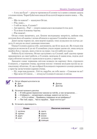 123
Михайло Коцюбинський
— А ось що буде! — рішуче промовила Соломія та із цими словами здерла
з голови очіпок. Чорні буйні коси впали їй на плечі й вкрили нижче пояса. — На,
ріж...
— Що ти кажеш? — жахнувся Остап.
— Ріж, кажу...
— І тобі не жаль, Соломіє?
— Ані крихти... Ріж! — уперто намагалася молодиця й сіла долі.
— Та в мене й ножиць чортма.
— Ріж ножем!..
Остап стояв вагаючись, але, бачачи молодицину впертість, вийняв ніж,
поточив його об камінь і почав обтинати в кружок Соломіїне волосся.
Довгі пасма чорних кіс, мов мертві гадюки, тихо зсувалися по плечах до­
долу й лягали на землі дивними покосами.
Однак Соломія дурила себе, запевняючи, що їй не жаль кіс. Як тільки ніж
шурнув по волоссю й до ніг Соломіїних упало перше пасмо кіс, вона почула
якийсь біль у грудях, щось стисло за серце, і на очі набігли сльози.
Робота була скінчена. Остап одступивсь од Соломії, щоб здалека краще
придивитися до своєї роботи, а Соломія, мовчазна й замислена, сиділа долі
серед обтятого волосся і вдивлялася кудись у простір.
Заходяче сонце червоним світлом осявало сю картину: його, стрункого
й міцного, з чорними очима, орлячим носом і темним молодим вусом на за­
смаленому обличчю, і її, що в образі білолицього чорнявого хлопця дивилась
у простір засмученими карими очима.
— Ну, пора нам рушати... Гей ти, парубче, як тебе звати — Семеном чи як?
— Про мене й Семене... — зітхнула Соломія й знялась із місця.
1.	 Остап збирається втекти за
А	 Дон
Б	 Дунай
В	 Дніпро
Г	 Дністер
2.	 Остапові належить репліка
А	 — Я тебе духом перехоплю човном на той бік, а там чагарником... .
Б	 — Спіймають — катуватимуть нелюди, живого не пустять... .
В	 — ...У Січ із тобою... Приймаєш товариша чи не приймаєш?
Г	 — Пек тобі, маро... Чисто парубок... Куди ти й по що?
3.	 Установіть відповідність.
Слово Лексичне значення
1	 чугаїнка
2	 хурман
3	 дідич
4	 хлоп
А	 свита
Б	 дідусь
В	 візник
Г	 селянин
Д	 поміщик
	
 