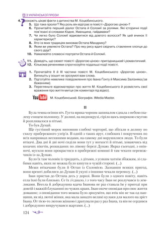 124
З УКРАЇНСЬКОЇ ПРОЗИ
4.	 Розкажіть цікаві факти з дитинства М. Коцюбинського.
5.	 Що таке пролог? Яку роль він відіграє в повісті «Дорогою ціною»?
6.	 Прочитайте перший діалог Остапа й Соломії за ролями. Які історичні події
пов’язані зі словами Кодня, Уманщина, гайдамаки?
7.	 Чи легко було Соломії відмовитися від довгого волосся? Як цей вчинок її
характеризує?
8.	 Хто і в яких традиціях виховав Остапа Мандрику?
9.	 Яким ви уявляєте Остапа? Про яку рису вдачі свідчить ставлення хлопця до
свого діда?
10.	 Намалюйте словесні портрети Остапа й Соломії.
11.	 Доведіть, що сюжет повісті «Дорогою ціною» пригодницький і романтичний.
12.	 Кількома реченнями спрогнозуйте подальші події повісті.
1.	 Прочитайте ІІ й ІІІ частини повісті М. Коцюбинського «Дорогою ціною».
Випишіть у зошит не зрозумілі вам слова.
2.	 Підготуйте невелике повідомлення про Івана Ґонту й Максима Залізняка (за
бажанням).
3.	 Перегляньте відеоматеріал про життя М. Коцюбинського й розмістить свої
враження про життя митця (як коментарі під відео).
М. Коцюбинський. Біографія. IMedia Master.
ІІ
Була темна осіння ніч. Густа мряка чорним запиналом єднала з небом спа­
лену сонцем полонину. У долині, на виднокрузі, сіріло щось широкою смугою
й розпливалося в пітьмі.
То був Дунай.
Ще густіший морок виповняв глибокі чорториї, що збігали в долину по
схилу прибережного узгір’я. В одній з таких яруг, глибоких і покручених по
всіх напрямках весняними водами, на самому дні ворушилися люди. То були
втікачі. Два дні й дві ночі сиділи вони тут у вогкості й пітьмі, ховаючись від
козачих пікетів, розкиданих по лівому березі Дунаю. Якраз сьогодні, з опів­
ночі, мусили вони прокрастися в прибережні комиші й там чекати перевож­
чиків ізза Дунаю.
Було їх там чоловік із тридцять, з дітьми, з усяким хатнім збіжжям, зі сла­
бими навіть, яких не можна було кинути в чужій стороні. (...)
Межи втікачами були й Остап із Соломією. Зазнавши всяких пригод,
вони врешті добилися до Дунаю й укупі з іншими чекали перевозу. (...)
Іван пристав до Остапа десь у дорозі. Вони були з одного повіту, навіть
села їхні були близько. Се їх з’єднало, і з того часу Іван не розлучався із зем­
ляками. Весела й добродушна вдача Іванова не раз ставала їм у пригоді при
довгій і важкій блуканині по чужих краях. Іван охоче оповідав про своє життя
домашнє; з оповідання того можна було зрозуміти, що втік він не так од пан­
щини, як від лютої жінки, яка мала занадто великі кулаки для малого на зріст
Івана. От тієюто лютою жінкою і дратували раз у раз Івана, та він не сердився
і добродушно викручувався жартами. (...)
 