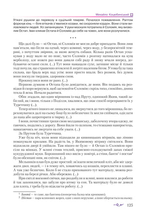 125
Михайло Коцюбинський
Утікачі рушили до перевозу в суцільній темряві. Почалося пожвавлення. Раптом
форкнув кінь — біля втікачів з’явилися козаки, які охороняли кордон. Вони стали ви-
ловлювати людей. Усі запанікували. У руки москаля потрапила й Соломія, яку визво-
лив Остап. Іван кликав Остапа й Соломію до себе на човен, але вони розлучилися.
* * *
Що далі було — ні Остап, ні Соломія не могли добре пригадати. Вони лиш
пам’ятали, що бігли на одчай, через комиші, через воду, у безпросвітній тем­
ряві, з почуттям звірини, за якою женуть собаки. Кілька разів Остап уска­
кував у воду мало не по пояс, часто Соломія з розгону натикалася на кущ
верболозу, але кожен раз вони давали собі раду й знову мчали вперед, до­
буваючи останні сили. (...) Тут вони намацали сухе, затишне місце й тільки
тоді почули, що страшенно втомлені й зогріті шаленим бігом. Утома була така
сильна, що брала верх над усім: вони просто впали. Без розмов, без думок
вони поснули твердим, здоровим сном.
Прокинулися вони не рано. (...)
Першою думкою в Остапа було довідатися, де вони. Він подавсь на роз­
відки й скоро вернувся, щоб заспокоїти Соломію: скрізь тихо, спокійно, днина
тепла й ясна. Почали радитися.
Обоє згадали, що один мірошник ізнад Пруту, одноокий Яким, такий за­
біглий, як і вони, тільки з Поділля, хвалився, що знає спосіб переправити їх у
Туреччину (...).
Тепер нічого іншого не лишалося, як звернутися до того мірошника, бо пе­
реховуватися далі на сьому боці було небезпечно: їх могли спіймати, одіслати
до пана або запроторити в тюрму. (...)
І вони, почистивши трохи свою молдаванську, заболочену вчора одежу, не
гаючись, подались у дорогу. Вони йшли то шляхом, то стежками навпростець,
намагаючись не звертати на себе уваги. (...)
За Прутом була Туреччина.
Уже була ніч, коли вони підходили до кишницьких вітряків, що ліниво
помахували крилами. На радість їм, у Якимовому вітряку світилося. Вони
відхилили двері й увійшли. Там нікого не було — й Остап із Соломією при­
сіли на мішках. У млині стояв теплий, приємно-солодкуватий запах свіжої
кукурудзяної муки. Борошняний пил висів у повітрі, а стіни, банти1
і постав2
були обсипані ним, як снігом. (...)
Мельників план був дуже простий: зв’язати невеличкий пліт, аби міг здер­
жати двох людей, — і в темну ніч, ховаючись од козаків, переплисти в плавні.
А там уже безпечно. Коли б не стало прихованого тут матеріалу, можна роз­
добути на березі річки. Аби обережно. (...)
При світлі воскової свічки, що роздобули в млині, вони взялися до роботи
й так захопилися, що забули про втому та сон. Та матеріалу було не доволі
для плота, і треба було відкласти роботу. (...)
1	 Бан­
ти — те са­
ме, що бан­
ти­
на (поперечна балка між кроквами).
2	 Пос­
тав — па­
ра мли­
но­
вих жо­
рен, од­
не з яких не­
ру­
хо­
ме, а ін­
ше обер­
та­
єть­
ся на ньо­
му.
 