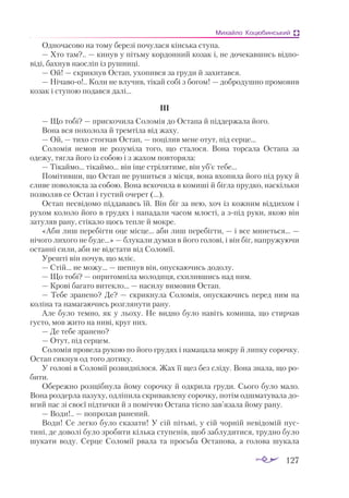 127
Михайло Коцюбинський
Одночасово на тому березі почулася кінська ступа.
— Хто там?.. — кинув у пітьму кордонний козак і, не дочекавшись відпо­
віді, бахнув наосліп із рушниці.
— Ой! — скрикнув Остап, ухопився за груди й захитався.
— Нічавоо!.. Коли не влучив, тікай собі з богом! — добродушно промовив
козак і ступою подався далі...
ІІІ
— Що тобі? — прискочила Соломія до Остапа й піддержала його.
Вона вся похолола й тремтіла від жаху.
— Ой, — тихо стогнав Остап, — поцілив мене отут, під серце...
Соломія немов не розуміла того, що сталося. Вона торсала Остапа за
одежу, тягла його із собою і з жахом повторяла:
— Тікаймо... тікаймо... він іще стрілятиме, він уб’є тебе...
Помітивши, що Остап не рушиться з місця, вона вхопила його під руку й
сливе поволокла за собою. Вона вскочила в комиші й бігла прудко, наскільки
позволяв се Остап і густий очерет (...).
Остап несвідомо піддававсь їй. Він біг за нею, хоч із кожним віддихом і
рухом кололо його в грудях і нападали часом млості, а зпід руки, якою він
затуляв рану, стікало щось тепле й мокре.
«Аби лиш перебігти оце місце... аби лиш перебігти, — і все минеться... —
нічого лихого не буде...» — блукали думки в його голові, і він біг, напружуючи
останні сили, аби не відстати від Соломії.
Урешті він почув, що мліє.
— Стій... не можу... — шепнув він, опускаючись додолу.
— Що тобі? — опритомніла молодиця, схилившись над ним.
— Крові багато витекло... — насилу вимовив Остап.
— Тебе зранено? Де? — скрикнула Соломія, опускаючись перед ним на
коліна та намагаючись розглянути рану.
Але було темно, як у льоху. Не видно було навіть комиша, що стирчав
густо, мов жито на ниві, круг них.
— Де тебе зранено?
— Отут, під серцем.
Соломія провела рукою по його грудях і намацала мокру й липку сорочку.
Остап сикнув од того дотику.
У голові в Соломії розвиднілося. Жах її щез без сліду. Вона знала, що ро­
бити.
Обережно розщібнула йому сорочку й одкрила груди. Сього було мало.
Вона роздерла пазуху, одліпила скривавлену сорочку, потім одшматувала до­
вгий пас зі своєї підтички й з поміччю Остапа тісно зав’язала йому рану.
— Води!.. — попрохав ранений.
Води! Се легко було сказати! У сій пітьмі, у сій чорній невідомій пус­
тині, де доволі було зробити кілька ступенів, щоб заблудитися, трудно було
шукати воду. Серце Соломії рвала та просьба Остапова, а голова шукала
 