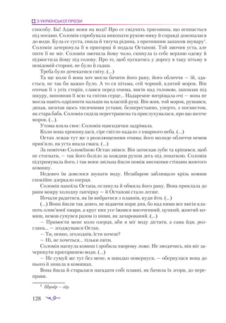 128
З УКРАЇНСЬКОЇ ПРОЗИ
способу. Ба! Адже вони на воді! Про се свідчить трясовина, що вгинається
під ногами. Соломія спробувала викопати рукою ямку й справді докопалася
до води. Була се густа, гнила й тягуча рідина, з противним запахом шувару1
.
Соломія зачерпнула її в пригорщі й подала Остапові. Той змочив уста, але
пити її не міг. Соломія змочила йому чоло, скинула із себе верхню одежу й
підмостила йому під голову. Про те, щоб пускатись у дорогу в таку пітьму в
невідомій стороні, не було й гадки.
Треба було дочекатися світу. (...)
Та ще коли б вона хоч могла бачити його рану, його обличчя — їй, зда­
ється, не так би важко було. А то ся пітьма, сей чорний, клятий морок. Він
оточав її з усіх сторін, слався перед очима, висів над головою, заповзав під
шкуру, виповняв її всю та гнітив серце... Надаремне витріщала очі — вона не
могла навіть одрізнити пальців на власній руці. Він жив, той морок, рушався,
дихав, шептав щось тисячними устами, безперестанно, уперто, з посвистом,
як стара баба. Соломія сиділа перестрашена та прислухувалася, про що шепче
морок. (...).
Утома взяла своє: Соломія навсидячки задрімала.
Коли вона прокинулася, сіре світло падало з хмарного неба. (...)
Остап лежав тут же з розплющеними очима; його молоде обличчя немов
прив’яло, на уста впала смага. (...)
За поміччю Соломіїною Остап звівся. Він затискав зуби та кріпився, щоб
не стогнати, — так його боліло за кождим рухом десь під лопаткою. Соломія
підтримувала його, і так вони звільна йшли поміж високими стінами жовтого
комишу.
Недовго їм довелося шукати воду. Незабаром заблищало крізь комиш
спокійне дзеркало озерця.
Соломія напоїла Остапа, оглянула й обмила його рану. Вона приклала до
рани мокру холодну ганчірку — й Остапові стало легше.
Почали радитися, як їм вибратися з плавнів, куди йти. (...)
(...) Вони йшли так довго, не відаючи пори дня, бо над ними все висів кла­
поть олив’яної хмари, а круг них усе їжився височенний, цупкий, жовтий ко­
миш, немов сунувся разом із ними, як зачарований. (...)
— Примости мене коло озерця, аби я міг воду дістати, а сама йди, роз­
глянь... — згоджувався Остап.
— Ти, певно, зголоднів, їсти хочеш?
— Ні, не хочеться... тільки пити.
Соломія нагнула комиш і зробила хворому ложе. Не зводячись, він міг за­
черпнути пригоршнею води. (...)
— Не сумуй же тут без мене, я швидко повернуся, — обернулася вона до
нього й зникла в комишах.
Вона йшла й старалася нагадати собі плавні, як бачила їх згори, до пере­
прави.
1	 Шувар — аїр.
 