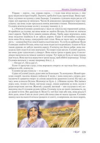 129
Михайло Коцюбинський
Управо — горіло... так, управо горіло, — і туди гнав вітер вогонь; у ліву
руку виднілися гори й верби. Значить, треба йти туди, проти вітру. Вона стри­
бала з купини на купину сливе бадьора. З кожним ступенем надія росла в її
серці, хоч картина не мінялася. Часом їй доводилося продиратися через таку
гущину, що вона ледве пролазила поміж жовтими стінами. Посковзнувшись,
Соломія вскочила вище колін у холодну тванюку. (...)
(...) Раптом Соломія зупинилась і мало не зомліла від страшенної думки,
їй прийшло до голови, що вона може не знайти Остапа, бо нічим не значила
своєї дороги. Треба було ламати комиш абощо. Треба зараз вертатися, поки
вона недалеко відійшла й не забула дороги. Серце її неспокійно калатало,
коли вона бігла назад, одшукуючи свої сліди. Вона не мала часу на обереж­
ність — комиш бив її по лиці й навіть скалічив ногу. Та то були дрібниці. Коли
б швидше знайти Остапа, вона тоді знов подасться на розвідки, тільки не буде
такою дурною, не забуде значити дорогу. Спочатку все йшло добре, вона зна­
ходила свої сліди й по них верталася. Та скоро сліди щезли. Соломії здалося,
що вона дуже одхилилась уліворуч. Вона взяла трохи в праву руку й неспо­
дівано наскочила на чимале довгасте озерце. Тут вона не була, се вона твердо
пам’ятала. Вона мусила вернутися трохи назад, щоб обійти перешкоду. Тепер
Соломія вагалася, у якому напрямку йти. (...)
— Остапее!.. Остаапее!..
Голос її прогучав глухо, стіна ворожого очерету не пустила його далеко,
забрала в себе, ковтнула.
Соломія ще раз гукнула — те ж саме.
Серце в Соломії упало, руки звисли безвладно. Та ненадовго. Новий при­
плив енергії, шалена відвага пойняли її волю, і вона кинулась уперед, роз­
хиляючи й ламаючи очерет зі сліпою завзятістю зраненого оленя. Од часу до
часу вона кликала Остапа. Відповіді не було. (...) Комиш шумів. Він їжився
перед нею, тіснив із боків, настигав іззаду, ловив корінням за ноги, колов і
різав шорстким листом. Жовтий, гладкий, високий — він глузував із неї, по­
махуючи над її головою рудим чубом. Соломія чула до нього зненависть, як
до живої істоти. Він дратував її. Коли б у неї був серп або ніж, вона різала б
його доти, поки б він не поліг увесь або вона сама не впала трупом. Соломія
накинулася на нього й почала трощити зі злості, з озвірінням, як свого ворога.
 