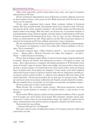 132
З УКРАЇНСЬКОЇ ПРОЗИ
Звір стояв нерухомо, урешті переставив одну лапу, далі другу й трошки
присунувся до Остапа.
Остап зачерпнув пригоршнею води й бризнув на вовка. Бризки долетіли
до його морди, кілька з них упало на неї. Вовк вискалив зуби й осів на задні
лапи, але не одходив.
Остап знову покропив його водою. Вовк клацнув зубами й блимнув
очима. Він був невдоволений. Посидівши трохи й не зводячи очей з Остапа,
він раптом витяг шию, подався наперед і так жалібно завив, що Остапові аж
мороз пішов поза шкіру. Вив він довго, на кілька нот, із великим смаком, із
заплющеними очима. Урешті замовк, посидів трохи й наблизився до Остапа.
Єдиним оружжям Остаповим була вода, і він од часу до часу обливав нею
вовка, не допускаючи до себе. Вовк урешті скучив. Він кілька раз сердито, із
запеклістю клацнув на Остапа зубами, крутнувсь і щез у комишах.
По сих одвідинах Остап почав думати про смерть. Прийшла пора вмирати.
Чи живого, чи мертвого, а таки з’їсть вовк або сточать хробаки в сих не­
трях. Чи не однаково?
Остапові згадався Іван. «Хіба я боюся смерті? — чув він його цапиний
голос. — Зродузвіку... Пошли, Господи, хоч зараз. Раз умирати — не двічі...
Умер — і край, більш не встанеш...»
Остап теж не боявся смерті. Йому тільки хотілося перед смертю побачити
Соломію. Дідуся він бачив, той приходив до нього, а Соломії як нема, так
нема... Десь заблудилась у плавнях, або вовки роздерли її. Й Остапові стало
жалко Соломії, страх як жалко. Вона така добра, так кохала його, вона пішла
за ним у далеку дорогу, не пожалувала кіс своїх задля нього; вона доглядала
його, як рідна мати, була вірна, як товариш. І саме тепер, коли вони здобули
собі волю й мали в щасті та радості почати нове життя, приходить погибель і,
як щенят у річці, топить їх обох... (...) Він не хоче вмирати. Він хоче жити. Світ
такий красний... Остап іще молодий, він не жив іще, не зазнав усього... Йому
ще хочеться глянути на сонце, побачити світ божий, людей, обняти Соломію...
Він іще живий, він не лежатиме тут колодою, не ждатиме, аж прийде смерть...
Остап зсувається зі свого ложа й повзе.
Йому боляче. Ну, та нічого, терпи, козаче... Він буде плазувати, чіпляти­
меться не тільки руками та ногами, а й зубами навіть, а таки вилізе із сих
мочарів.
Остап повзе. Йому трудно, кожну купину доводиться брати з бою, у грудях
коле й спирає дух, ноги важкі, як колодки. Він спочиває, омліває часом, про­
кидається і знову повзе на дні комишевого моря. До серця б’є гаряча хвиля;
дика, непереможна згага життя палить усередині, сповняє всю його істоту...
Раптом він чує над собою:
— Остапе! Остапе! Се ти? Живий?
Він знає, чий то голос: то вірна його жінка, то Соломія злинула з неба, щоб
узяти його до себе.
 