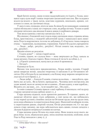 134
З УКРАЇНСЬКОЇ ПРОЗИ
IV
Край битого шляху, яким селяни наддунайських сіл їздять у Галац, захо­
вався серед купи верб і поміж очеретами циганський виселок. Він складався
всьогонавсього з трьох хаток, властиво курників, низеньких, кривих, злі­
плених із глини, як ластівчані гнізда.
У двох із них, очевидно, ніхто не жив, бо вікна були повидирані, комишеві
стріхи обсипались і кінці лат стирчали з них, як ребра кістяка. Тільки в одній
ліплянці світилися два віконця й вився димок із вербового димаря.
Там жила одинока у висілку циганська сім’я. (...)
Під вікном у благаючій позі стояла перед циганкою якась страшна жінка,
бліда, простоволоса, у подертій заболоченій одежі, і намагалася щось вимо­
вити. Її вуста ворушилися, та голос не добувався. Се її мучило, і вона говорила
очима — червоними, наляканими, страшними. Урешті їй удалось прохрипіти:
— Люди... добрі... рятуйте... рятуйте!.. Остап лежить там, недалеко... хо­
дім... рятуйте!..
Цигани нічого не розуміли.
— Содеш душа?1
 — питав старий циган.
Соломія, одначе, не слухала його — вона зверталася до Раду, хапала за
плащ циганку, благала старого. Вона стогнала й тягла їх за собою. (...)
(...) Урешті зупинилася, нагнулася до землі й промовила:
— Остапе!..
Одповіді не було.
Цигани теж нагнулися придивляючись. Лежав якийсь чоловік. Старий
циган викресав вогню, запалив очеретину й наблизив її до Остапового об­
личчя. Очі в Остапа були заплющені, а на білому виду виразно зачорніли мо­
лоді вуса й густі брови. (...)
— Люди добрі, — благала Соломія, стоячи на колінах, — змилуйтеся, при­
йміть нас до хати... Ви ж бачите, пропадаємо... Чоловіка мого пострелено, він
ледве живий, мало не загинули ми в плавнях... Я вам оддячу, я вам одроблю...
Візьміть усе, що маю... усе... та не кидайте нас... Ось нате...
Із сими словами Соломія зірвала з шиї торбинку й висипала з неї на руку
старому циганові кілька срібних монет. (...)
Стара циганка віджила, коли принесено раненого. Її страшне, жовте, ві­
дьомське обличчя зразу стало добрішим, а сиві пасма кіс, що вибивались
ізпід чорної хустини, спокійно лягали на Остапові груди, мов на груди сина,
коли вона обмивала та перев’язувала йому рану. Напоєний незабаром зіллям,
із перев’язаною раною, зогрітий теплом, Остап розплющив очі. Се так вра­
дувало стару циганку, що вона забелькотала щось жваво, сильно зачаділа з
люльки й радісно потріпала Соломію по плечах.
Стара циганка взяла Остапа під свою опіку. Вона ходила коло нього, ва­
рила йому зілля, обдивлялася рану, поїла козячим молоком, особливо, коли
Гіца та Раду виходили з дому. (...)
1	 Содеш душа? (Рум.) — Що ка­
жеш?
 