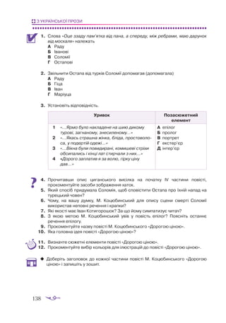138
З УКРАЇНСЬКОЇ ПРОЗИ
1.	 Слова «Оце ззаду пам’ятка від пана, а спереду, між ребрами, маю дарунок
від москаля» належать
А	 Раду
Б	 Іванові
В	 Соломії
Г	 Остапові
2.	 Звільнити Остапа від турків Соломії допомагав (допомагала)
А	 Раду
Б	 Гіца
В	 Іван
Г	 Маріуца
3.	 Установіть відповідність.
Уривок Позасюжетний
елемент
1	 «...Ярмо було накладене на шию дикому
турові, загнаному, знесиленому...»
2	 «...Якась страшна жінка, бліда, простово­
ло­
са, у подертій одежі...»
3	 «...Вікна були повидирані, комишеві стріхи
обсипались і кінці лат стирчали з них...»
4	 «Дорого заплатив я за волю, гірку ціну
дав...»
А	 епілог
Б	 пролог
В	 портрет
Г	 екстер’єр
Д	 інтер’єр
4.	 Прочитавши опис циганського висілка на початку ІV частини повісті,
прокоментуйте засоби зображення хаток.
5.	 Який спосіб придумала Соломія, щоб сповістити Остапа про їхній напад на
турецький човен?
6.	 Чому, на вашу думку, М. Коцюбинський для опису сцени смерті Соломії
використав неповні речення і крапки?
7.	 Які якості має Іван Котигорошок? За що йому симпатизує читач?
8.	 З якою метою М. Коцюбинський увів у повість епілог? Поясніть ос­
таннє
речення епілогу.
9.	 Прокоментуйте назву повісті М. Коцюбинського «Дорогою ціною».
10.	 Яка головна ідея повісті «Дорогою ціною»?
11.	 Визначте сюжетні елементи повісті «Дорогою ціною».
12.	 Прокоментуйте вибір кольорів для ілюстрацій до повісті «Дорогою ціною».
‹
‹ Доберіть заголовок до кожної частини повісті М. Коцюбинського «Дорогою
ціною» і запишіть у зошит.
 