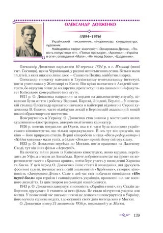 139
Олександр Довженко
(1894–1956)
Олександр Довженко народився 10 вересня 1894 р. в с. В’юнищі (нині
смт. Сосниця), що на Чернігівщині, у родині неписьменних селян. Батьки мали
14 дітей, з яких вижило лише двоє — Сашко та Поліна, майбутня лікарка.
Олександр спочатку навчався в Глухівському вчительському інституті,
потім учителював у Житомирі та Києві. Він мріяв навчатися в Академії мис­
тецтв, бо відчував потяг до малярства, проте вступив на економічний факуль­
тет Київського комерційного інституту.
1921 р. О. Довженка направили за кордон на дипломатичну службу, ці­
кавими були життя і робота у Варшаві, Парижі, Лондоні, Берліні... У німець­
кій столиці Олександр приватно навчався в майстерні відомого в Європі ху­
дожника В. Єк­
келя, часто відвідував лекції в Берлінській академічній вищій
школі образотворчого мистецтва.
Повернувшись в Україну, О. Довженко став знаним у мистецьких колах
худож­
никомілюстратором, автором політичних карикатур.
1926 р. митець потрапляє до Одеси, яка в ті часи була колискою україн­
ського кіномистецтва, що тільки зароджувалося. Й ось тут він зрозумів, що
кіно — його природна стихія. Перші кінороботи митця «Васяреформатор» і
«Ягідка кохан­
ня» мали успіх, а фільм «Земля» приніс йому світову славу.
1933 р. О. Довженко переїхав до Москви, потім працював на Далекому
Сході, тут він зняв фільм «Аероград».
На початку війни разом із Київською кіностудією, якою керував, переїз­
дить до Уфи, а згодом до Ашхабада. Проте добровольцем іде на фронт як ко­
респондент газети «Красная армия», потім бере участь у визволенні Харкова
та Києва. У цей період О. Довженко пише статті й оповідання, які друкують
фронтові газети, починає вести свій знаменитий «Щоденник», створює кіно­
повість «Зачарована Десна». Саме в цей час світ побачило оповідання «Ніч
перед боєм» про героїзм і самовідданість українців, проявлені під час воєн­
ного лихоліття. Із цим твором ви сьогодні ознайомитеся.
1943 р. О. Довженко завершує кіноповість «Україна в огні», яку Сталін за­
боронив друкувати й ставити за нею фільм. Це стало відчутним ударом для
митця. У повоєнний час письменникові не дозволяли повернутися в Україну,
його мучила серцева недуга, і до останніх своїх днів митець жив у Москві.
О. Довженко помер 25 листопада 1956 р., похований у м. Москві.
Український письменник, кінорежисер, кінодраматург,
художник.
Найвідоміші твори: кіноповісті «Зачарована Десна», «По-
вість полум’яних літ», «Поема про море», «Арсенал», «Україна
в огні»; оповідання «Мати», «Ніч перед боєм», «Щоденник».
 