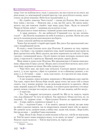 142
З УКРАЇНСЬКОЇ ПРОЗИ
хмар. І все це відбивалося у воді, і здавалося, що ми стояли не на землі, що
ріки немає, а є міжхмарний темний простір, і ми, розгублені в ньому, мале­
сенькі, як річні піщинки. Небо було надзвичайне. (…)
— Ну, сідайте, повезем. Чого стали? — сказав дід Платон. Він стояв уже
біля човна з веслом. — Повезем уже, а там, що бог дасть. Не вміли шану­
ватися, так уже повезем, тікайте, чорт вашу душу бери... Куди ти хитаєш?
Човна не бачив, воїне! — загримав дід на когось із нас.
Ми розсілися в човні мовчки, і кожний думав свою невеселу думу. (…)
— А хмар наперло... Ач, що робиться! Страшний суд, чи що, почина­
ється? — Дід Платон подивився на небо й плюнув у долоню. Потім він узяв
весло й сильним рухом одштовхнувся від берега.
Савка з онуком гребонули опачинами.
Човен був великий і старий-престарий. Він увесь був просмолений смо­
лою і покарбований часом.
Я сидів у човні близько коло діда Платона. Я дивився на тиху чарівну
річку, і на берег, і на суворого кормчого діда, який піднімався наді мною на
фоні урочистого неба. Мені здалося, що мене перевозять на той світ. Сором,
і розпач, і невимовний жаль, і безліч інших гострих почувань охопили мою
душу, і скрутили її, і пригнули. Прощай, моя рідна, дорога Десно.
Мене вивів із думи голос Платона. Він продовжував із Савкою свою роз­
мову, образливу й гірку для нас. Видно, щось сильно його мучило, щось хоті­
лось йому додумати до кінця. Він ніби думав уголос:
— Чорт його знає, що воно таке почалося. Сьогодні вранці заходить до
хати (...), та все кругом у зброї та в ремінні, та не в абиякому ремінні, а но­
вому. (…) «Уставай, — каже, — вези, годі спати». А я три ночі не спав, возив.
Платон трохи помовчав.
— А оце недавно, перед вечором, перевозив із Митрофаном одну партію.
Так одно, чорти його батька бери нехай, вроді отого, що коло тебе в очках
сидить, теж у новому ремінні, так ще револьвер витягло та кричить: «Вези,
каже, мерщій, куркуль!» Їй-богу, правда. А в самого руки тремтять і очі вика­
рячені, немов у носаря чи в окуня, од страху. От пак людина, хай бог милує.
— А чорті-що.
— Еге. Так товариші заступилися, спасибі їм. Що ж ти, кажуть, чортів
син, діда обижаєш? Та чуть не побили. Так притихло. Отака пустота, ну, ти
подумай... О, здорово гуцає.  — Прислухався Платон до гарматних пострі­
лів. — Скоро, мабуть, появиться герман1
. (…)
— Еге, — підхопив Савка. — А не знають, трясця їх матері, що вже кому
на війні судилося вмерти, так не викрутишся, ніякий човен тебе не врятує.
Не здожене куля, здожене воша, а війна своє, казав той, візьме... Бери вліво,
бистра велика, — загрібав Савка опачиною.
— Беру. Коли б оце Левко зі своїм полком та був тут, той би не відступив,
ні. Той би цього човна повернув назад, та по шиях, по шиях! — розсердився
Платон і наліг на весло. — Той не відступить, ні, чорта з два!
1	 Герман — німець.
 