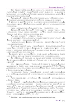 143
Олександр Довженко
— Еге! Отакий і мій Демид. Його огнем печи, на шматки ріж, ну, не від­
ступить. Куди твоє діло! — сказав Савка й плюнув на долоню. — А ці думають
урятуватися, а воно, мабуть, вийде на те, що харкатимуть кров’ю довго... Це ж
усе доведеться забирать назад!
—Адоведеться! —підхопивПлатонігребонуввесломзусієїсилитрирази. —
Шутка сказать, скільки землі доведеться відбирати назад. А це ж усе кров!
Я дивився на діда Платона та з насолодою слухав кожне його слово. Дід
вірив у нашу перемогу. Він був для мене живим грізним голосом нашого муж­
нього народу.
— Наша частина змушена була відступити, — сказав полковник.
— Балакай. Не вміли битися. От тобі й відступ, — сказав Платон. — Що
у військовому статуті сказано про війну — ну? Хто скаже? Мовчите, вояки.
Сказано: коли цілиш у ворога, возненавидь ціль.
— А де ваша ненависть? — підхопив Савка.
— Еге, а вмирать боїтеся. Значить, нема у вас живої ненависті. Нема! — Дід
Платон аж крякнув і підвівся на кормі. (…)
— Я, діду, ненавиджу фашизм усією душею, — крикнув Троянда й навіть
устав од хвилювання.
— Значить, душа в тебе мала, — сказав Платон. — Душа, хлопче, вона буває
всяка. Одна глибока й бистра, як Дніпро, друга — як Десна ось, третя — як ка­
люжа, по кісточки, а часом буває, що й калюжки нема, а так щось мокреньке,
неначе, звиняйте, віл покропив. (…)
Пропливли трохи мовчки. Платон почав сильно гребти веслом. Видно,
йому хотілося щось іще сказати, чимось перебити своє невдоволення.
— Ти собі подумай, Савко, як оце народу дивитися на отаке паскудство.
Він же надіявся на їх усіх, як я на свого Левка, а воно он що виходить: «Діду,
перевези!»
— Еге, — промовив Савка. — Скільки літ їх учили, ти подумай, Платоне.
А вони тікають. От він і каже тепер, що ж це ви, каже, робите? Стійте! Чим же
далі ви тікаєте, тим більше крові проллється! Та не тільки вашої, солдатської,
а й материнської, і дитячої крові.
— Не знаю, як ти, Савко, — сказав Платон, — а мене б із Дніпра чи з Десни
не те що Гітлер, а сам нечистий би не вигнав, прости господи, не при ночі зга­
дуючи.
— Легко сказати, діду, а от побачили б Ви танкетки1
! — виправдовувався
лейтенант Сокіл.
— Ну й що ж? — перебив його Платон Півторак, очевидно, не маючи ні­
якого бажання вислуховувати нас. — Скільки вона вас там може вбити, тая
танкетка? Усе одно вам же доведеться її розбивати, не мені. Я своє одвоював.
А от мій Левко на Кохин-Голі, чули, що зробив із тими, як їх?.. Танкетки, —
розгнівався дід.  — Людська душа молодецька сильніша за всяку танкетку!
Була, єсть і буде! Як то в піснях про Морозенка співають: «Де проїхав Моро­
зенко — кривавая річка». О! Ото був воїн!
1	 Танкетка — невеликий швидкохідний танк, оснащений кулеметами.
 