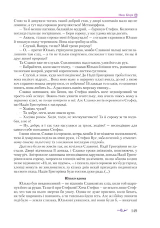 149
Ніна Бічуя
Стою та й дивуюся: чогось такий добрий став, у дворі хлопчаків мало що не
ломигає, а тут над сорокою розчулюється! Метаморфоза.
— Ти б менше патякав, балакайло мудрий, — буркнув Стефко. Колючки в
погляді стали ще гострішими. — Бери сороку, у вас удома місця досить.
— Авжеж, тільки сороки мені й бракувало! — з огидою скривився Юлько
й тицьнув птаху черевиком. Вона відстрибнула вбік.
— Слухай, Ващук, ти що? Май трохи розуму!
— О, — протяг Юлько, стріпуючи рукав, мовби Славкові пальці могли за­
лишити там слід, — а ти не тільки спортсмен, спелеолог і таке інше, ти ще й
друг живої природи?
Та Славко вже не слухав. Схилившись над птахом, узяв його до рук.
— Бабрайтеся, коли маєте охоту, — сказав Юлько й пішов геть, розминаю­
чи ногами мокрий, укритий коричневим листям суглинок.
— Слухай, я знаю, куди ми її подінемо! До Надії Григорівни треба її нести,
вона вилікує відразу... Вона мою маму в першому класі вчила, до неї з якою
хоч справою можна звернутися, от побачиш! Їй завжди то птахів, то кошенят
носять, вона любить їх... А раз якось навіть морську свинку...
Славко затинався, він бачив, що Стефко якийсь наче недовірливий чи
просто собі кепкує. Важкотаки уявити вчительку, яка вчила чиюсь маму в
першому класі, не то що повірити в неї. Але Славко хотів переконати Стефка,
що Надія Григорівна є насправді.
— Ходімо, чуєш?
— Та добре, неси, коли знаєш куди.
— Ходімо разом. Ходи, ходи, не жалкуватимеш! Та й сороку ж ти нади­
бав, а не я!
— Ну, добре, я і так уже нагулявся за трьох, ходімо! — несподівано для
самого себе погодився Стефко.
І вони пішли, Славко із сорокою, котра, мовби й не відаючи полохливості,
тихо й довірливо сиділа на згині руки, і Стефко Вус, заболочений, у семилат­
ному своєму пальтечку та з колючим поглядом спідлоба.
Далі все було не зовсім так, як хотілося Славкові. Надії Григорівни не за­
стали. Двері відчинила її донька, і Славко трохи зніяковів, пояснюючи, у
чому річ. Анітрохи не здивована несподіваним дарунком, донька Надії Григо­
рівни взяла сороку, запросила хлопців зайти до кімнати, на що обидва в один
голос відмовили: «Ні, ні, ми підемо», — і сказала, що із сорокою все буде гаразд,
хлопці можуть не хвилюватися, за кілька днів нехай приходять подивитися
на свого птаха. Надія Григорівна буде гостям дуже рада. (...)
Юлько вдома
Юлько був невдоволений — не відповів Славкові як слід, коли той шарп­
нув його за рукав. Та ще й при Стефкові! Хоча Стефко — це всього лише Стеф­
ко, хто там на нього звертав би увагу. Однак не дуже приємно, коли бачать,
як тебе шарпають і повчають, а ти тихенько йдеш геть. Але ж і бійку зчиняти
годі було — земля слизька, Юлькові уявилося, які вони були б, — викачані
 