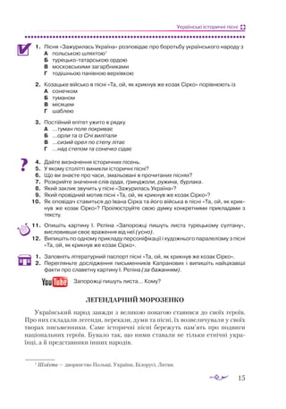 15
Українські історичні пісні
1.	 Піс­
ня «За­
жу­
ри­
лась Ук­
ра­
ї­
на» роз­
по­
ві­
дає про бо­
роть­
бу ук­
ра­
їн­
сько­
го на­
ро­
ду з
А	 поль­
ською шлях­
тою1
Б	 ту­
рець­
ко­
та­
тар­
ською ор­
дою
В	 мос­
ков­
ськи­
ми за­
гар­
бни­
ка­
ми
Г	 то­
діш­
ньою па­
нів­
ною вер­
хів­
кою
2.	 Ко­
заць­
ке вій­
сько в піс­
ні «Та, ой, як крик­
нув же ко­
зак Сір­
ко» по­
рів­
ню­
ють із
А	 со­
неч­
ком
Б	 ту­
ма­
ном
В	 мі­
ся­
цем
Г	 шаб­
лею
3.	 Пос­
тій­
ний епі­
тет ужи­
то в ряд­
ку
А	 ...ту­
ман по­
ле пок­
ри­
ває
Б	 ...ор­
ли та із Сі­
чі ви­
лі­
та­
ли
В	 ...си­
зий орел по сте­
пу лі­
тає
Г	 ...над сте­
пом та со­
неч­
ко сі­
дає
4.	 Дай­
те виз­
на­
чен­
ня іс­
то­
рич­
них пі­
сень.
5.	 У яко­
му сто­
літ­
ті ви­
ник­
ли іс­
то­
рич­
ні піс­
ні?
6.	 Що ви зна­
є­
те про ча­
си, зма­
льо­
ва­
ні в про­
чи­
та­
них піс­
нях?
7.	 Роз­
крий­
те зна­
чен­
ня слів ор­
да, ґрин­
джо­
ли, ру­
жи­
на, бур­
ла­
ка.
8.	 Який зак­
лик зву­
чить у піс­
ні «За­
жу­
ри­
лась Ук­
ра­
ї­
на»?
9.	 Який про­
від­
ний мо­
тив піс­
ні «Та, ой, як крик­
нув же ко­
зак Сір­
ко»?
10.	 Як опо­
ві­
дач ста­
вить­
ся до Іва­
на Сір­
ка та йо­
го вій­
ська в піс­
ні «Та, ой, як крик­
нув же ко­
зак Сір­
ко»? Про­
і­
люс­
труй­
те свою дум­
ку кон­
крет­
ни­
ми при­
к­
ла­
да­
ми з
тек­
сту.
11.	 Опи­
шіть кар­
ти­
ну І. Рє­
пі­
на «За­
по­
рож­
ці пи­
шуть лис­
та ту­
рець­
ко­
му сул­
та­
ну»,
вис­
ло­
вив­
ши своє вра­
жен­
ня від неї (усно).
12.	 Ви­
пи­
шіть по од­
но­
му прик­
ла­
ду пер­
со­
ні­
фі­
ка­
ції і ху­
дож­
ньо­
го па­
ра­
ле­
ліз­
му з піс­
ні
«Та, ой, як крик­
нув же ко­
зак Сір­
ко».
1.	 За­
пов­
ніть лі­
те­
ра­
тур­
ний пас­
порт піс­
ні «Та, ой, як крик­
нув же ко­
зак Сір­
ко».
2.	 Перегляньте дослідження письменників Капранових і випишіть найцікавіші
факти про славетну картину І. Рєпіна (за бажанням).
	 Запорожці пишуть листа… Кому?
ЛЕГЕНДАРНИЙ МОРОЗЕНКО
Український народ завжди з великою повагою ставився до своїх героїв.
Про них складали легенди, перекази, думи та пісні, їх возвеличували у своїх
творах письменники. Саме історичні пісні бережуть пам’ять про подвиги
національних героїв. Бувало так, що ними ставали не тільки етнічні укра­
їнці, а й представники інших народів.
1
Шляхта — дворянство Польщі, України, Білорусі, Литви.
 