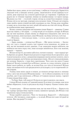 151
Ніна Бічуя
Любив його якось дивно, не похлоп’ячому, і любив не стільки рух, барвистість
людської течії, а швидше затаєну думку, закам’янілість м’язів каріатид та ат­
лантів, різкі переходи від сучасної архітектури до старовини. І пробував пе­
редати все те чіткими чорними лініями на невибагливому тлі сірого паперу.
Малюнок на стіні — столітній сторожліхтар на площі біля оперного театру.
Пляма світла на тротуарі, перекреслена вузькою тінню. І більше ані штриха,
лише якийсь трохи сумний настрій угадувався за тим. Ліхтар дуже сподобав­
ся мамі, що ж, коли вона так хоче, нехай собі висить на стіні той ліхтар, Юлько
не позбавлятиме маму приємності.
Колись хлопець показував свої малюнки тільки Беркуті — дивацтво. Славко
мало що тямить у тій справі, — а тепер нехай усі оглядають ліхтаря, бо Юлько
має ще інші малюнки, котрих нікому не збирається показувати; своє місто на
своїх малюнках, вони належать лише Юлькові, так йому хочеться, та й годі.
— Юльчику, — тихо нагадує мама, — а ти ж, здається, ще до книжок сьо­
годні не брався.
— Зараз, мамцю, — усміхається Юлько. — Ще трохи спочину. — Заплю­
щує очі, тоді в темряві ходять такі червоні коладивовиди, як гриви ко­
ней, що він малював колись давніше. А ще зажмурки можна побачити, що
впіймало око мить перед тим, лише кольори змінюються. Біле стає жовтим,
червоне — чорним...
Юлько потер очі, аж повіки заболіли, скочив із канапи — таки справді тре­
ба братися до уроків. Коротенькі розділи в підручниках були зрозумілі, зада­
чі розв’язувалися легко, з домашніми вправами значно менше клопоту, ніж із
тими кольорами, що їх бачив заплющеними очима. Або ж із тими розмовами,
які починає Беркута, з тими його причіпками. Чого хоче від нього Славко
Беркута? Колись готовий був за Юлька у вогонь та у воду скочити, тепер не
бажає цього робити; не треба, не велика біда, але чого ж чіплятися? Юлько
знову заплющив очі й став придивлятися до кольорів у густокоричневій слі­
пій темряві.
Узимку вони якось грали в сніжки, до пізнього вечора мокли в липкому
снігу, і десь там зосталася Юлькова шапка — чи то збили суперники, чи то сам
загубив, уже й гра скінчилася, а Юлько зі Славком шукали шапку, і врешті
Славко віддав йому свою.
— Ти бери, бери, тобі кажуть! Я ніколи не простуджуюся, сам знаєш.
І пішов Юлько додому в Славковій шапці, була вона геть мокра, одне вухо
майже обірвалося, та все ж рятувала від вітру й морозу. Одним словом, шап­
ка...
А одного разу, — Юлько напевно знав, що так воно й було, — Беркута під
час турніру програв йому партію в шахи, навмисне програв, аби Юлько став
чемпіоном серед п’ятикласників.
Тепер спробуй запитати: «Чого ти чіпляєшся, Беркуто?» — обов’язково
почуєш: «Не чіпляюся, а маю рацію...», та нехай, Юлько все одно тієї рації не
визнає. Яка там рація? І в чому?
 