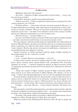 152
З УКРАЇНСЬКОЇ ПРОЗИ
Стефко вдома
— Прийшов, заволоко? Де тинявся?
— Де хотів, — буркнув Стефко, шпурнувши в куток шапку. — А що, тату­
ньо скучили за мною?
Старий Вус засміявся, мовби почув приємний жарт.
— Авжеж, скучив! (...) Твоя сестричка встромила носа в книжку й не хоче
з місця зрушити, хоч ти їй що!
— Я уроки роблю, — тоненьким світлим голоском пояснила Настка. (...)
Стефко подивився на дівчинку, вона приставила до підвіконня стілець, умос­
тилася на ньому колінами. Писати на високому підвіконні було страшенно
незручно, але на столі — ще гірше. Стіл гойдався і ледве стояв у кутку: тато Вус
ніяк не міг зібратися приладнати до столу четверту ногу.
— Нехай учиться, — сказав Стефко. (...)
— Іди, іди, тату! Нічого тобі не станеться! Висунься трохи на свіже повітря
— засидівся, мохнатієш цілий вечір у хаті, аж місця менше стало!
Бо таки справді в цій маленькій кімнатці старший Вус був ніби зовсім не
на місці. Широчезними, крутими плечима затуляв світло, що просякало крізь
вікно, і здавалося, ось зараз як лише крок ступить, переверне й триногий стіл,
і саму кімнату. Настка при цьому виглядала ще дрібнішою, худенькою і зо­
всім непримітною, мов цвіркун у запічку.
Батько залишив за собою відчинені навстіж двері. Стефко замкнув їх,
щось буркнувши під ніс, і запитав у сестри:
— Їсти є що?
— А он, — мовила Настка знад книжки, — на столі...
Стефко взяв склянку молока й украяв шматок хліба: тим досита не на­
їсися; однак хлопець охоче жував свіжий хліб, запиваючи його молоком.
Дивився на сестру — і дівчина повернула врешті до брата вузеньке личко
з яскравими цяточками веснянок біля носа (мов їй хто бризнув на обличчя
фарбою).
— Знову десь ходив, Стефку, книжки до рук не брав, учителька прихо­
дила, питала, де ти. Доки так будеш, Стефку? Прошу тебе, прошу, а ти все за
старе... Учора з третьої квартири казали, що ти в них під дверима палив щось.
Хлопець мовчав. Допікає Настка, мов жигавка, коли б не Настка отак го­
ворила, він не стерпів би: нікого то не обходить, чи робить він уроки, чи ні,
сидить сиднем удома чи десь ходить. А Настки просто не слухає. Плеще язи­
ком дів­
чисько — нехай плеще. На те воно й дівчисько, аби язиком плескати.
— Стефку, — вела своє Настка, — я піду в школуінтернат. Не можу я тут
більше.
Настка, видно, готова була розплакатися, але тільки кліпала очима; і раптом
згадалася Стефкові ота птаха на мокрому листі — аж самому щось підступило
до горла, і він закашлявся, мовби захлинувшись молоком.
— Я думаю, тобі також треба до інтернату. Марія Петрівна казала, що по­
говорить із тобою. Ходімо разом, Стефку, буде так гарно!
Перестав жувати хліб, обмірковуючи Настині слова. Не про те думав, що
 