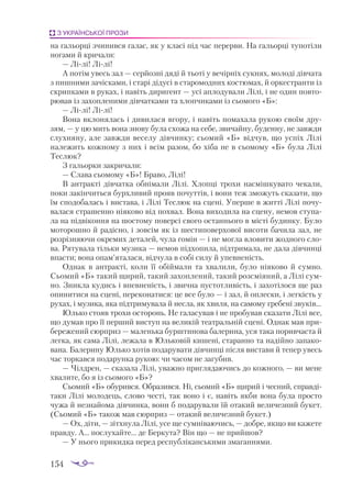 154
З УКРАЇНСЬКОЇ ПРОЗИ
на гальорці зчинився галас, як у класі під час перерви. На гальорці тупотіли
ногами й кричали:
— Лілі! Лілі!
А потім увесь зал — серйозні дяді й тьоті у вечірніх сукнях, молоді дівчата
з пишними зачісками, і старі дідусі в старомодних костюмах, й оркестранти із
скрипками в руках, і навіть диригент — усі аплодували Лілі, і не один повто­
рював із захопленими дівчатками та хлопчиками із сьомого «Б»:
— Лілі! Лілі!
Вона вклонялась і дивилася вгору, і навіть помахала рукою своїм дру­
зям, — у цю мить вона знову була схожа на себе, звичайну, буденну, не завжди
слухняну, але завжди веселу дівчинку; сьомий «Б» відчув, що успіх Лілі
належить кожному з них і всім разом, бо хіба не в сьомому «Б» була Лілі
Теслюк?
З гальорки закричали:
— Слава сьомому «Б»! Браво, Лілі!
В антракті дівчатка обнімали Лілі. Хлопці трохи насмішкувато чекали,
поки закінчиться бурхливий прояв почуттів, і вони теж зможуть сказати, що
їм сподобалась і вистава, і Лілі Теслюк на сцені. Уперше в житті Лілі почу­
валася страшенно ніяково від похвал. Вона виходила на сцену, немов ступа­
ла на підвіконня на шостому поверсі свого останнього в місті будинку. Було
моторошно й радісно, і зовсім як із шестиповерхової висоти бачила зал, не
розрізняючи окремих деталей, чула гомін — і не могла вловити жодного сло­
ва. Рятувала тільки музика — немов підхопила, підтримала, не дала дівчинці
впасти; вона опам’яталася, відчула в собі силу й упевненість.
Однак в антракті, коли її обіймали та хвалили, було ніяково й сумно.
Сьомий «Б» такий щирий, такий захоплений, такий розсміяний, а Лілі сум­
но. Зникла кудись і впевненість, і звична пустотливість, і захотілося ще раз
опинитися на сцені, переконатися: це все було — і зал, й оплески, і легкість у
рухах, і музика, яка підтримувала й несла, як хвиля, на самому гребені звуків...
Юлько стояв трохи осторонь. Не галасував і не пробував сказати Лілі все,
що думав про її перший виступ на великій театральній сцені. Однак мав при­
бережений сюрприз — маленька бурштинова балерина, уся така поривчаста й
легка, як сама Лілі, лежала в Юльковій кишені, старанно та надійно запако­
вана. Балерину Юлько хотів подарувати дівчинці після вистави й тепер увесь
час торкався подарунка рукою: чи часом не загубив.
— Чілдрен, — сказала Лілі, уважно приглядаючись до кожного, — ви мене
хвалите, бо я із сьомого «Б»?
Сьомий «Б» обурився. Образився. Ні, сьомий «Б» щирий і чесний, справді
таки Лілі молодець, слово честі, так воно і є, навіть якби вона була просто
чужа й незнайома дівчинка, вони б подарували їй отакий величезний букет.
(Сьомий «Б» також мав сюрприз — отакий величезний букет.)
— Ох, діти, — зітхнула Лілі, усе ще сумніваючись, — добре, якщо ви кажете
правду. А... послухайте... де Беркута? Він що — не прийшов?
— У нього прикидка перед республіканськими змаганнями.
 