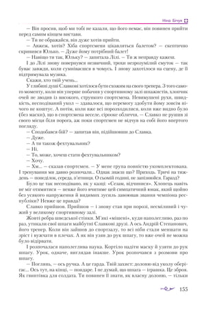 155
Ніна Бічуя
— Він просив, щоб ми тобі не казали, що його немає, він повинен прийти
перед самим кінцем вистави.
— Ти не ображайся, він дуже хотів прийти.
— Авжеж, хотів? Хіба спортсмени цікавляться балетом? — скептично
скривився Юлько. — Дуже йому потрібний балет!
— Навіщо ти так, Юльку? — запитала Лілі. — Ти ж неправду кажеш.
І до Лілі знову повернувся незвичний, трохи незрозумілий смуток — так
буває завжди, коли сумніваєшся в чомусь. І знову захотілося на сцену, де її
підтримувала музика.
Скажи, хто твій учень...
У глибині душі Славкові хотілося бути схожим на свого тренера. З того само­
го моменту, коли він уперше побачив у спортивному залі шпажистів, хлопчик
очей не зводив із високого, стрункого спортсмена. Невимушені рухи, швид­
кість, несподіваний укол — здавалося, що перемогу здобути йому зовсім ні­
чого не коштує. А потім, коли вже всі порозходилися, коли вже видно було
(без маски), що в спортсмена веселе, сірооке обличчя, — Славко не рушив зі
свого місця біля порога, аж поки спортсмен не відчув на собі його впертого
погляду.
— Сподобався бій? — запитав він, підійшовши до Славка.
— Дуже.
— А ти також фехтувальник?
— Ні.
— То, може, хочеш стати фехтувальником?
— Хочу.
— Хм... — сказав спортсмен. — У мене група повністю укомплектована.
І тренування ми давно розпочали... Однак знаєш що? Приходь. Тричі на тиж­
день — понеділок, середа, п’ятниця. О сьомій годині, не запізнюйся. Гаразд?
Було це так несподівано, як у казці: «Сезам, відчинися». Хлопець навіть
не міг отямитися — невже його вчитиме цей симпатичний юнак, який щойно
без усякого напруження й видимих зусиль завоював звання чемпіона рес­
публіки? Невже це правда?
Славко прийшов. Прийшов — і знову став при порозі, несміливий і чу­
жий у великому спортивному залі.
Жовті ребра шведської стінки. М’які «мішені», куди наполегливо, раз по
раз, утикали свої шпаги майбутні Славкові друзі. А ось Андрій Степанович,
його тренер. Коли він зайшов до спортзалу, то всі ніби стали меншати на
зріст і вужчати в плечах. А як він узяв до рук шпагу, то вже очей не можна
було відірвати.
І розпочалася наполеглива наука. Кортіло надіти маску й узяти до рук
шпагу. Урок, одначе, виглядав інакше. Урок розпочався з розмови про
шпагу.
— Поглянь, — ось ручка. А це гарда. Твій захист: долоню від уколу обері­
гає... Ось тут, на кінці, — пондаре. І не думай, що шпага — іграшка. Це зброя.
Як гвинтівка для солдата. Ти повинен її знати, як власну долоню, — тільки
 