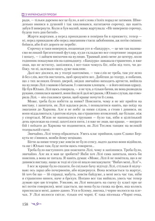 158
З УКРАЇНСЬКОЇ ПРОЗИ
ради, — тільки даремно все це було, я ані слова з їхніх порад не затямив. Шви­
денько вмився в душовій і так хвилювався, натягаючи сорочку, що навіть
забув її вивернути. Коли я був малий, мама жартувала: «Не вивернеш сорочку,
будеш того дня битий».
Жарти жартами, а перед прикидкою я повірив би в прикмету, тепер —
ні, перед прикидкою або перед змаганням стаєш забобонним, аж потім смішно:
боїшся, аби й кіт дороги не перебіг.
Сорочку я таки вивернув, позапихав усе в «бандуру», — це ми так назива­
ємо великий брезентовий футляр, куди складаємо все спортивне знаряддя
і шпагу, — і зайцем вискочив на вулицю. Трамвай довіз мене до центру, коли
годинник показував пів на одинадцяту. «Бандура» заважала страшенно, я вже
знав, що не встигну, запізнюся, і всетаки чомусь біг, ніби від того, чи до­
біжу, чи ні, залежало щось дуже важливе.
Далі все діялося, як у театрі пантоміми, — там слів не треба, там усе ясно
й без слів, жестів вистачить, щоб зрозуміти все. Добігши до театру, я побачив,
що з тих великих бічних дверей, звідки звичайно виходять артисти, вийшла
на вулицю Лілі з мамою і батьком. І з високим хлопцем, — я його впізнав одразу.
Це був Юлько. Лілі щось говорила, — я не чув, а тільки бачив, як вона розводила
руками, спинялася щомиті, вони йшли й далі всі разом, і Юлько слухав, що гово­
рила Лілі, — він схилявся трохи, щоб краще почути її слова.
Може, треба було побігти за ними? Пояснити, чому я не міг прийти на
виставу, і запитати, як Лілі вдалася роль, і похвалитися навіть, що поїду на
змагання до Харкова. Але я не побіг за ними слідом, а стояв і дивився, як
вони віддаляються, і раптом відчув, що страшенно втомлений, ще більше, ніж
у спортзалі. М’язи не напиналися струнами — було так, ніби я цілісінький
день пролежав на сонці; захотілося пити, і я вже не знав, що краще, — виграти
бій і поїхати до Харкова чи подивитися, як Лілі Теслюк танцює на великій
театральній сцені.
Звичайно, Лілі тепер образиться. Увесь клас прийшов, один Славко Бер­
кута не з’явився, мовби йому нецікаво.
Бігти за ними тепер уже зовсім не було сенсу, надто далеко вони відійшли,
та ще і Юлько там, буде потім щось говорити...
Треба було наступного дня пояснити Лілі, чому я запізнився. Треба було,
звичайно. Але як я мав це зробити? Якби хоч Лілі сама запитала, якось би
пояснив, а вона не питала. Я навіть думав: «Може, Лілі й не помітила, що я не
дивився виставу, нащо ж тоді ні сіло ні впало вискакувати: “Вибач мені, Лілі”».
І все ж краще було сказати, бо скільки бачу відтоді Лілі, стільки й відчу­
ваю: ось зараз або почервонію, або відвернуся. Вона всміхається та жартує,
їй хоч би що — їй справді, мабуть, зовсім байдуже, а мені весь час так, ніби
я страшенно винен, наче я брехун. Погано все так вийшло, увесь час тепер
думаю про цю історію. Уявляю, як Лілі виходить на сцену (у класі про це
всі потім говорили), мені здається, що вона була схожа на фею, яка колись
приснилася мені, давнодавно. Уся в білому, висока, і чорне волосся на пле­
чах. У Лілі волосся світле, тільки очі чорні. Є така пісенька «Чорні очка,
 